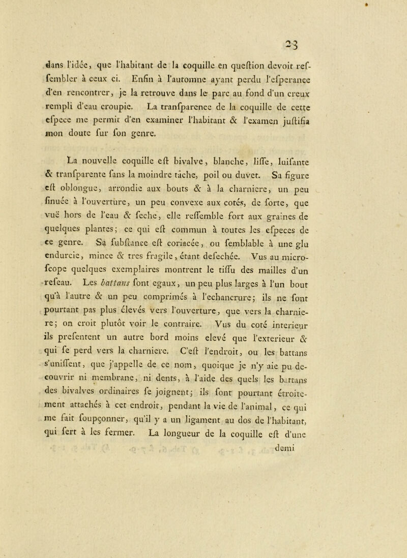 dans Tidcc, que Thabltant de Ia coquille en queftion devoit ref- fembler a ceux ci, Enfin a rautomne ayant perdii refperance d’en rencontrer, je la retrouve dans le pare au fond d’un creux rempli d’eau croupic. La tranfparcnce de Ia coquille de cette efpece me permit d’en examiner Thabirant & Texamen juftifia mon doute fur fon genre, La nouvelle coquille eft bivalve, blanche, lifTe, luifante &: tranfparente fans la nioindre tache, poil ou duvet. Sa figure cd oblongue, arrondie aux bouts & a la charnicre, un peu finuee a fouverture, un peu convexe aux cotes, de forte, que vue hors de Teau & feche, elle relfemble Fort aux graines de queiques plantes; ce qui elt commun a toutes les efpeces de ce genre. Sa fubfiance ed: coriacee, ou femblable a une glu endurcie, minee & tres fragile, etant defechee. Vus au micro- feope queiques exempkires montrent le tiffu des mailles d’un • refeau. Les battans font egaux, un peu plus larges a Tun bout qua fautre & un peu comprimes a fechancrure; iis ne font pourtant pas plus eleves vers Touverture, que vers la charnie- re; on croit plutot voir le contraire. Vus du cote interieur iis prefentent un autre bord moins eleve que Texterieur & qui fe perd vers la charniere. Ckd fendroit, ou les battans skniffent, que jkppelle de ce nom, quoique je ny aie pu de- couvrir ni membrane, ni dents, a Taide des quels les battans des bivalves ordinaires fe joignent; iis font pourtant etroite- ment attaches a cet endroit, pendant la vie de ranimal, ce qui me fait foup9onner, qu’il y a un ligament au dos de Thabitant, qui fert a les fermer. La longueur de Ia coquille cd d’unc demi