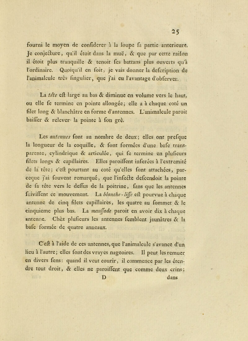 fourni le moyen dc confidcrer a la loupc G partie antericure. Je conje£lure, quii etoit dans la muc, &: que par cerre raiion il etoit plus tranquille & tenoit fes battans plus ouveits qu’a Vordinaire. Quoiquil en loit, je vais donner la deicription de raiiimalcule tres lingulier, que j’ai eu Tavantage d’oblerver. La tete cft large au bas & diminue en volume vcrs le haut, ou elle fe termine en pointe allongce; clle a a chaque cote un filer long & blanchatre en forme d’antennes. Uanimalcule paroit bailTcr & relever- la pointe a fon gre. Les antennes font au nombre de deux; elles ont prerque la longueur de la coquille, & Ibnt formees d’une bafe trans- parente, cylindrique & articulee, qui fe termine en plufieurs filers longs dc capillaires, Elles paroiffent inferees a Textremite dc la tete 5 c’eft pourtant au cote qu’elles fonr attachees, par- ceque j’ai fouvent remarque, que Tinfefle defeendoit la pointe de fa rete vers le deffus de la poitrine, fans que les antennes fuivilfent ce mouvement. La blanche-Ujfe efi; pourvue a chaque antenne de cinq filets capillaires, les quatre au fommet & le cinquiemc plus bas. La maujjade paroit en avoir dix a chaque antenne. Chez plufieurs les antennes femblent jaunatres & la bafe formee de quatre aiineaux. C’efi: a Taide de ces antennes, que ranimalcule s’avance d'un licu a Tautre; elles font des vrayes nageoires. Il peut lesremucr en divers fens; quand il vcut courlr, il commence par les etcii- dre tout droit, & elles ne paroiflent que comme deux crins; D dans