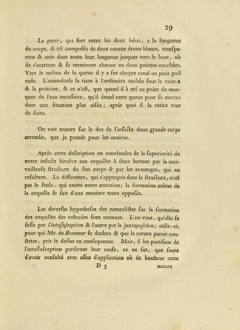 La queiip, qui tbrt entre les deux lobes, a la longueur du corps, & cit compofce de deux canaux droits blancs, tranfpa- i'ens & unis dans toute leur longueur jusques vers le bour, ou iis s’ecartent & fe terminent chacun en deux pointes courbees. Vers le milicu de la queue il y a lur chaque canal un petit poil rude. Uanimalculc la tient a Tordinaire cachee fous le venti e & la poitrine, & ce nefl, que quand il a ete au point de man- quer de Teau neceflaire, qu’il etend cette queue pour fe mettre dans une fituation plus aifee j apres quoi il la retire tout de fui te. On voit encore fur le dos de finfefle deux graiids corps arrondis, que je prends pour les ovaires. Apres cette defcription on conviendra de la fuperiorite de notre infefle bivalve aux coquilles a deux battans par la mer- veilleufe llruflure de fon corps &■ par les avantages, qui en refultent. La difFerence, qui s’apper9oit dans la ftrufture, n’eft pas la feule, qui excite notre attention; la formation meme de la coquille fe fait d’une maniere toute oppofee. Les diverfes hypothefes des naturaliftes fur la formation des coquilles des teftacees font connues, Uunveutj quelle fc falTe par tintujjiijcejotion &.Vpi\xtrQ juxtapofitioji; celle-ci, pour qui Mr, d^Reaumiir fe declara & que la nature paroit con- liater, prit le deifus en confequence. Mais, Ii les partifans de rintulfufception perdirent leur caufe, ce ne fut, que faute davoir confulte avec alfez d’applicatioja ou de bonheur cette » 3 nature