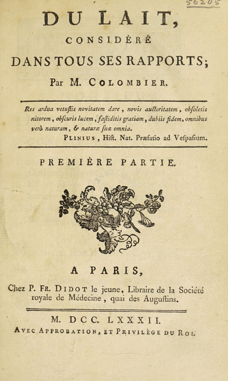 DU LAIT, CONSIDÉRÉ DANS TOUS SES RAPPORTS; Par M. Colombier. Res ardua vetuflis novitatem dare , novis auSioritatem * obfoletïs nitorem, obfcuris lucern, fajliditis gratiam, dubiis fidem* omnibus yero naturam, & naturœ fucz otnnia. Plinius , Hift. Nat. Præfatio ad Vefpafium. ■ m—— — ■ f m ■ ■■ ■■ ■ i—■ .m— ■■■■ ——■ ■ ■ ■■■■< PREMIÈRE PARTIE. A PARIS, Chez P. Fr. Di dot le jeune. Libraire de la Société royale de Médecine , quai des Auguftins. M. D C C. L X X X I I. Avec Approbation, et Privilège du Roi.'