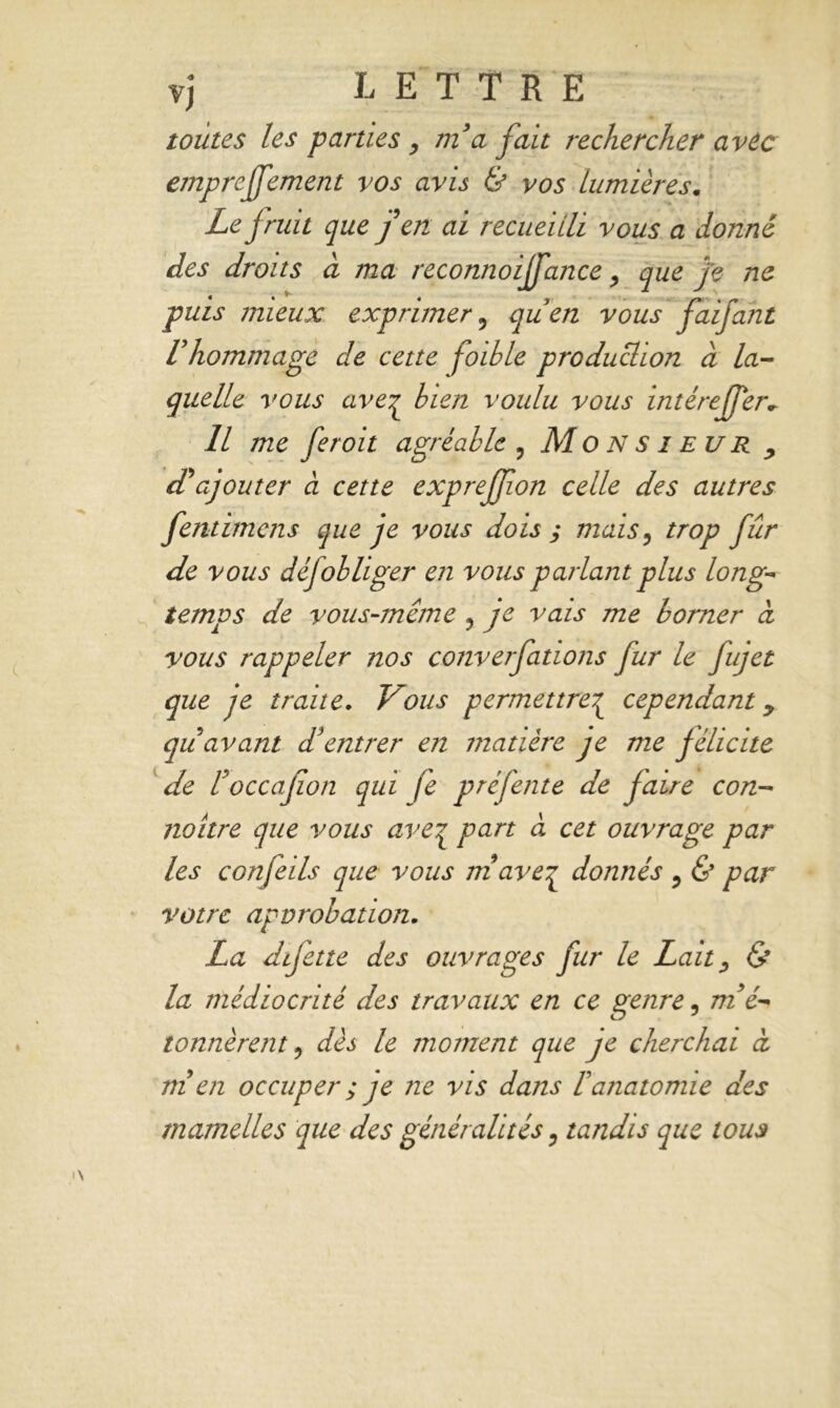 toutes les parties, m3a fait rechercher avec empreffement vos avis & vos Lumières. Le fruit que j en ai recueilli vous a donné des droits à ma reconnoiffance y que Je ne puis mieux exprimer 9 quen vous faifant Vhommage de cette foible production à la- quelle vous aver bien voulu vous intérefTer* 11 me feroit agréable , Monsieur , d'ajouter à cette exprejjion celle des autres fentimens que je vous dois s mais? trop fur de vous déjobliger en vous parlant plus long- temps de vous-même y je vais me borner à vous rappeler nos converfations fur le fujet que je traite. Vous permettre^ cependant y qu avant d'entrer en tnatière je me félicite de l3occafion qui fe préfente de faire con- naître que vous aveq part à cet ouvrage par les confeils que vous rnaveq donnés , & par votre approbation. La difette des ouvrages fur le Lait, & la médiocrité des travaux en ce genre, m'é- tonnèrent ? dès le moment que je cherchai à ni en occuper ; je ne vis dans F anatomie des mamelles que des généralités ? tandis que tous