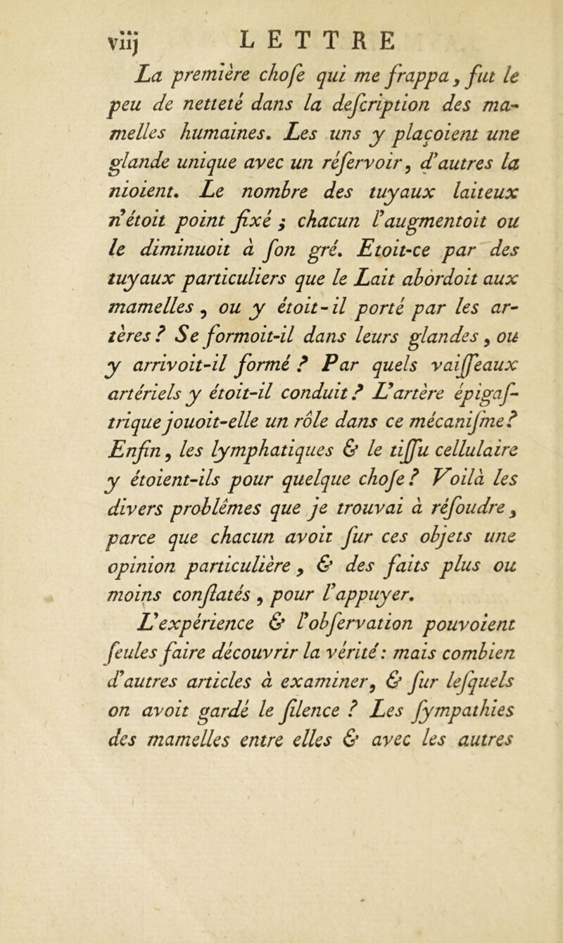 La première chofe qui me frappa y fut le peu de netteté dans la defcription des ma* melles humaines. Les uns y placoient une glande unique avec un réfervoir, d'autres la nioient. Le nombre des tuyaux laiteux riétoit point fixé ; chacun l'augmentoit ou le diminuait à fon gré. Et oit-ce par des tuyaux particuliers que le Lait abordoit aux mamelles ? ou y étoit-il porté par les ar- tères? Se formoit-il dans leurs glandes 3 ou y arrivoit-il formé ? Par quels vaiffeaux artériels y étoit-il conduit ? Id artère èpigaf- trique jouoit-elle un rôle dans ce mécanifme? Enfin, les lymphatiques & le tijfu cellulaire y étoient-ils pour quelque chofe? Voilà les divers problèmes que je trouvai à réfoudre y parce que chacun avoh fur ces objets une opinion particulière y & des faits plus ou moins confiatés 9 pour l'appuyer. U expérience & ? obfervation pouvoient feules faire découvrir la vérité: mais combien d'autres articles à examiner9 & fur lefquels on avoit gardé le filence ? Les fympathies des mamelles entre elles & avec les autres