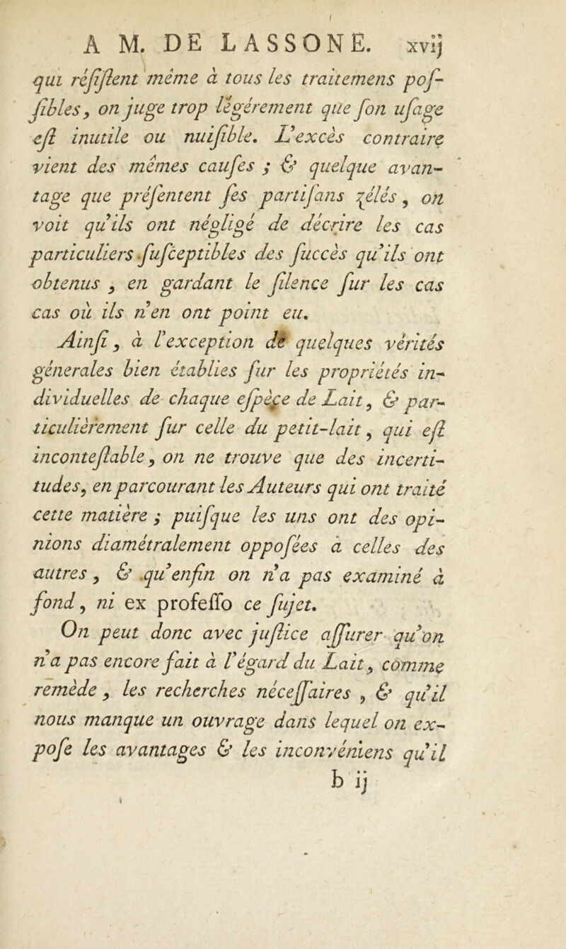 qui réjîjlent même à tous les traitemens pof- fibles, on juge trop légèrement que fon ufage inutile ou nuifble. U excès contraire vient des memes caufes ; & quelque avan- tage que présentent fes partijans qélés, on voit quils ont négligé de décrire les cas particuliers fufcep tibles des fuccès qu ils ont obtenus 3 en gardant le filence fur les cas cas ou ils tien ont point eu. Ainfi 3 à F exception dè quelques vérités générales bien établies fur les propriétés in- dividuelles de chaque efpèpe de Lait, & par- ticulièrement fur celle du petit-lait, qui efl inconteflable 3 on ne trouve que des incerti- tudes 3 en parcourant les uduteurs qui otit traité cette matière ; puifque les uns ont des opi- nions diamétralement oppofées a celles des autres 3 & quenfn on na pas examiné à fond, ni ex profeffo ce fujet. On peut donc avec juflice afjurer au on na pas encore fait à V égard du Lait 3 comme remède 3 les recherches nécef aires ? & quil nous manque un ouvrage dans lequel on ex- po fe les avantages & les inconvéniens quil b ij