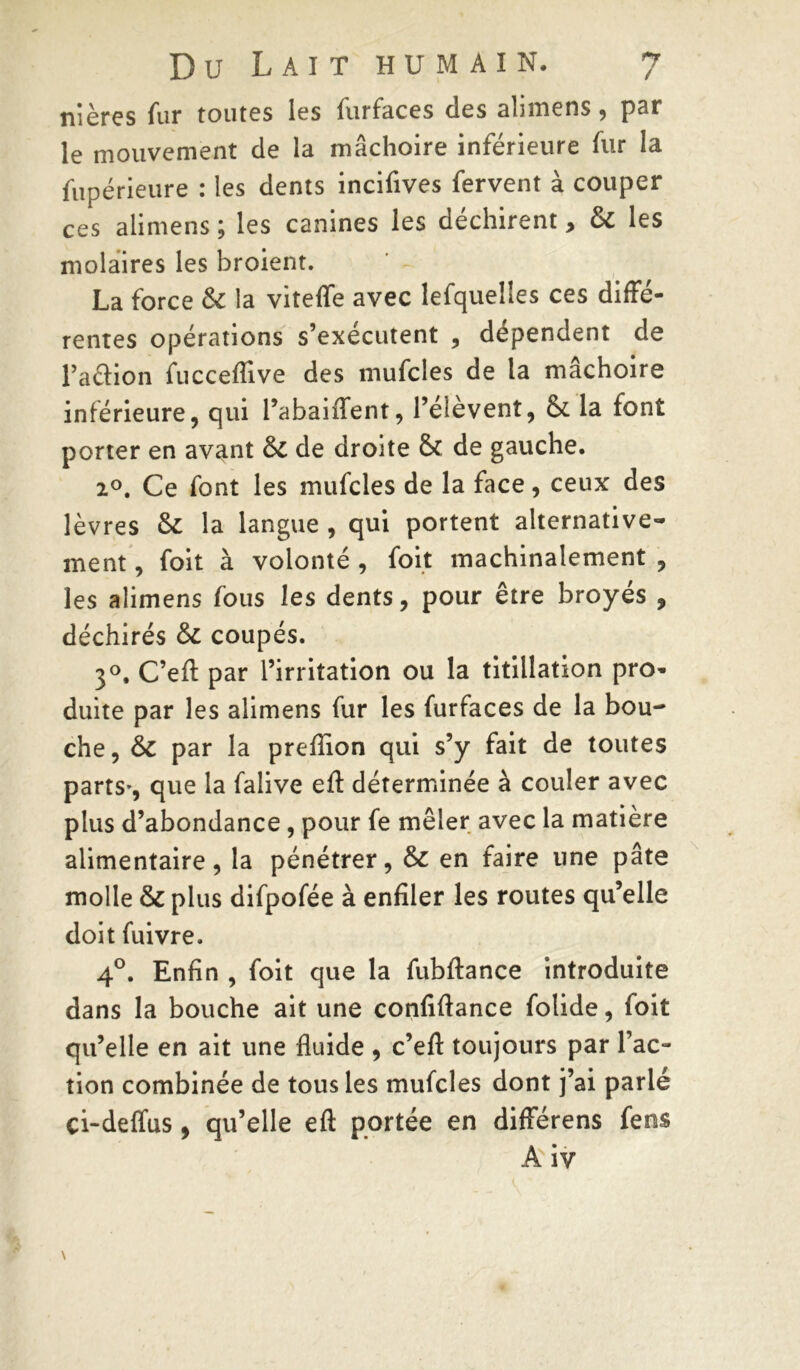 *7 / Du Lait humain. nières fur toutes les furfaces des alimens, par le mouvement de la mâchoire inférieure fur la fupérieure : les dents incifives fervent à couper ces alimens ; les canines les déchirent, & les molaires les broient. La force & la viteffe avec lefquelles ces diffé- rentes opérations s’exécutent , dépendent de l’aâion fucceflive des mufcîes de la mâchoire inférieure, qui l’abaiiTent, l’élèvent, &. la font porter en avant de droite de gauche. 2°. Ce font les mufcles de la face, ceux des lèvres & la langue , qui portent alternative- ment , foit à volonté , foit machinalement , les alimens fous les dents, pour être broyés , déchirés ôc coupés. 3°. C’efl: par l’irritation ou la titillation pro- duite par les alimens fur les furfaces de la bou- che , ÔC par la preflion qui s’y fait de toutes parts-, que la falive eft déterminée à couler avec plus d’abondance , pour fe mêler avec la matière alimentaire, la pénétrer, & en faire une pâte molle & plus difpofée à enfiler les routes qu’elle doit fuivre. 4°. Enfin , foit que la fubftance introduite dans la bouche ait une confiftance folide, foit qu’elle en ait une fluide , c’efl: toujours par l’ac- tion combinée de tous les mufcles dont j’ai parlé çi-deffus, qu’elle eft portée en différens fens A iv