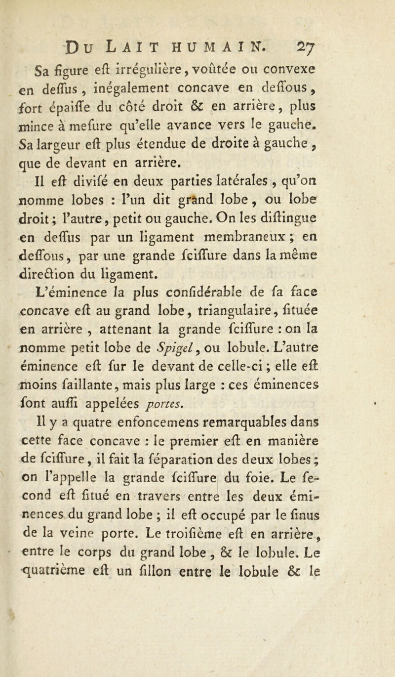 Sa figure eft irrégulière, voûtée ou convexe en deffus , inégalement concave en deffous, fort épaiffe du côté droit & en arrière, plus mince à mefure qu’elle avance vers le gauche. Sa largeur eft plus étendue de droite à gauche , que de devant en arrière. Il eft divifé en deux parties latérales , qu’on nomme lobes : l’un dit grand lobe, ou lobe droit ; l’autre, petit ou gauche. On les diftingue en deffus par un ligament membraneux ; en deffous, par une grande fciffure dans la même dire&ion du ligament. L’éminence la plus confidérable de fa face concave eft au grand lobe, triangulaire, fttuée en arrière , attenant la grande fciffure : on la nomme petit lobe de SpigeL, ou lobule. L’autre éminence eft fur le devant de celle-ci ; elle eft moins faillante, mais plus large : ces éminences font aufti appelées portes. Il y a quatre enfoncemens remarquables dans cette face concave : le premier eft en manière de fciffure, il fait la féparation des deux lobes ; on l’appelle la grande fciffure du foie. Le fé- cond eft fitué en travers entre les deux émi- nences du grand lobe ; il eft occupé par le finus de la veine porte. Le troifième eft en arrière, entre le corps du grand lobe , & le lobule. Le quatrième eft un fillon entre le lobule & le