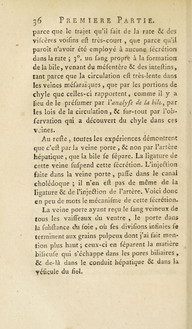 parce que le trajet qu'il fait de la rate & des vifcères voifins eft très-court , que parce qu’il paroît n'avoir été employé à aucune fécrétion dans la rate ; 30. un fang propre à la formation de la bile, venant du méfentère 6c des inteftins, tant parce que la circulation eft très-lente dans les veines méfaraïques , que par les portions de chyle que celles-ci rapportent, comme il y a lieu de le préfumer par Yanalyfe de Ici bile,, par les lois de la circulation, 6c fur-tout par l’ob- fervation qui a découvert du chyle dans ces veines. Au refie ? toutes les expériences démontrent que c’eft par la veine porte , 6c non par l’artère hépatique , que la bile fe fépare. La ligature de cette veine fufpend cette fécrétion. L’inje&ion faite dans la veine porte , paffe dans le canal cholédoque ; il n’en eft pas de même de la ligature 6c de l’injeftion de l’artère. Voici donc en peu de mots le mécanifme de cette fécrétion. La veine porte ayant reçu le fang veineux de tous les vaiffeaux du ventre , le porte dans la fubftance du foie , où fes divifions infinies fe terminent aux grains pulpeux dont j’ai fait men- tion plus haut ; ceux-ci en féparent la matière bilieufe qui s’échappe dans les pores biliaires , & de-là dans le conduit hépatique ôc dans la yéficule du fiel.