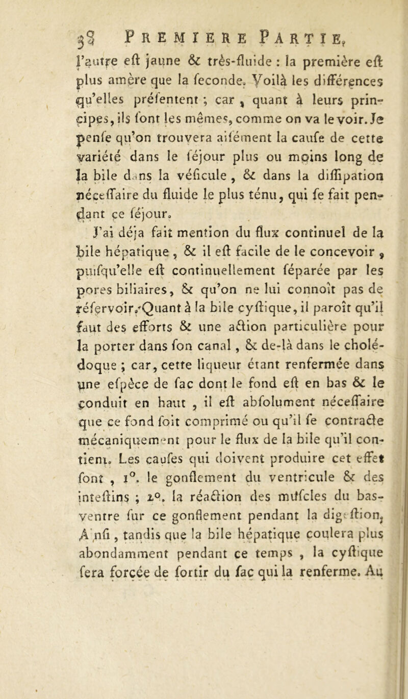 l’auffe eft jaune 6c très-fluide : la première eft: plus amère que la fécondé. Voilà les différences qu’elles préfentent ; car , quant à leurs prin- cipes, ils font les mêmes, comme on va le voir. Je penfe qu’on trouvera aifément la caufe de cette variété dans le téjour plus ou moins long de la bile dans la véficule , 6c dans la diflipation îiéceffaire du fluide le plus ténu, qui fe fait pen- dant ce féjoura J’ai déjà fait mention du flux continuel de la bile hépatique , 6c il eft facile de le concevoir 9 puifqu’elle eft continuellement féparée par les pores biliaires, & qu’on ne lui connoit pas de réfervoir.'Quant à la bile cyftique, il paroît qu’il faut des efforts 6c une aèlion particulière pour la porter dans fon canal, & de-là dans le cholé- doque ; car, cette liqueur étant renfermée dans une efpèce de fac dont le fond eft en bas 6c le Conduit en haut , il eft abfoîument néceffaire que ce fond foit comprimé ou qu’il fe çonîra&e mécaniquement pour le flux de la bile qu’il con- tient.» Les caufes qui doivent produire cet effet font , ï°. le gonflement du ventricule & des inîeftins ; i°. la réaélion des miîfcles du bas- ventre fur ce gonflement pendant la dig: ftiom An fi, tandis que la bile hépatique coulera plus abondamment pendant ce temps , la cyftique fera forcée de for tir du fac qui la renferme. Au