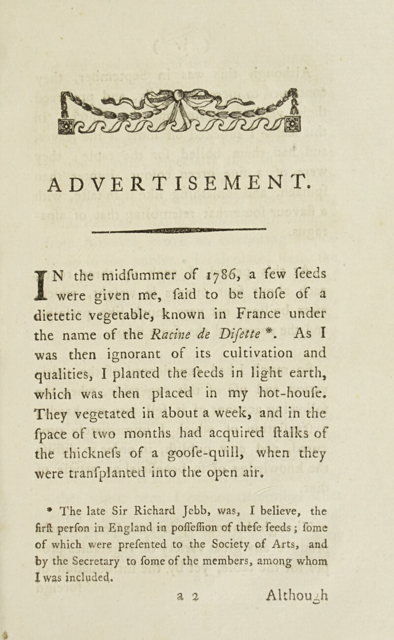 ADVERTISEMENT. vasmBmua IN the midfummer of 1786, a few feeds were given me, faid to be thofe of a dietetic vegetable, known in France under the name of the Racine de Difette *. As I was then ignorant of its cultivation and qualities, I planted the feeds in light earth, which was then placed in my hot-houfe. They vegetated in about a week, and in the fpace of two months had acquired (talks of the thicknefs of a goofe-quill, when they were tranfplanted into the open air. * The late Sir Richard Jebb, was, I believe, the firft perfon in England in pofTeflion of thefe feeds ; fome of which were prefented to the Society of Arts, and by the Secretary to fome of the members, among whom I was included. a 2 Although