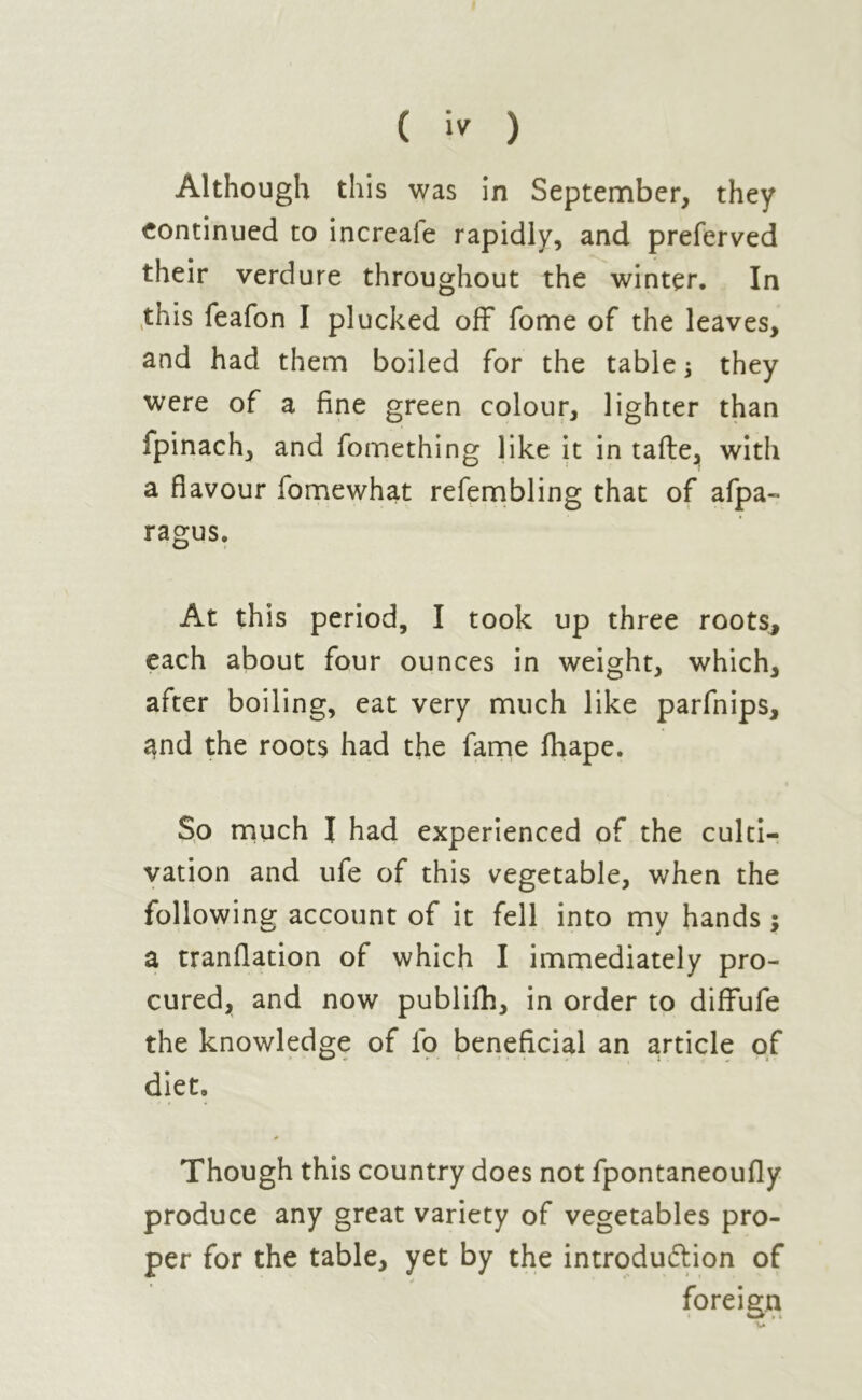 Although this was in September, they continued to increafe rapidly, and preferved their verdure throughout the winter. In this feafon I plucked off fome of the leaves, and had them boiled for the table; they were of a fine green colour, lighter than fpinach, and fomething like it in tafte, with a flavour fomewhat refembling that of afpa- ragus. At this period, I took up three roots, each about four ounces in weight, which, after boiling, eat very much like parfnips, ^nd the roots had the fame fhape. So much I had experienced of the culti- vation and ufe of this vegetable, when the following account of it fell into mv hands : a tranflation of which I immediately pro- cured, and now publifh, in order to diffufe the knowledge of lb beneficial an article of diet. Though this country does not fpontaneoufly produce any great variety of vegetables pro- per for the table, yet by the introduction of * / foreign