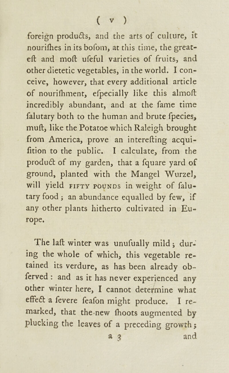 foreign products, and the arts of culture, it nourifhes in its bofom, at this time, the great- eft and moft ufeful varieties of fruits, and other dietetic vegetables, in the world. I con- ceive, however, that every additional article of nourifhment, efpecially like this almoft incredibly abundant, and at the fame time falutary both to the human and brute fpecies, muft, like the Potatoe which Raleigh brought from America, prove an interefting acqui- fition to the public. I calculate, from the produdt of my garden, that a fquare yard of ground, planted with the Mangel Wurzel, will yield fifty pounds in weight of falu- tary food ; an abundance equalled by few, if any other plants hitherto cultivated in Eu- rope. The laft winter was unufually mild ; dur- ing the whole of which, this vegetable re- tained its verdure, as has been already ob- ferved : and as it has never experienced any other winter here, I cannot determine what effeft a fevere feafon might produce. I re- marked, that the new (hoots augmented by plucking the leaves of a preceding growth $ a 3 and