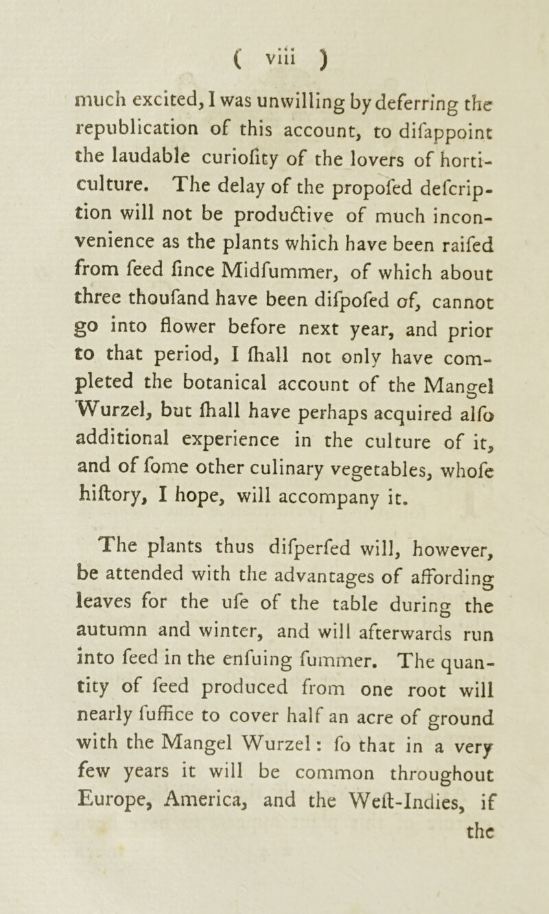 much excited, I was unwilling by deferring the republication of this account, to difappoint the laudable curioflty of the lovers of horti- culture. The delay of the propofed defcrip- tion will not be produ&ive of much incon- venience as the plants which have been raifed from feed fince Midfummer, of which about three thoufand have been difpofed of, cannot go into flower before next year, and prior to that period, I (hall not only have com- pleted the botanical account of the Mangel D Wurzel, but lhall have perhaps acquired alfo additional experience in the culture of it, and of fome other culinary vegetables, whofe hiftory, I hope, will accompany it. The plants thus difperfed will, however, be attended with the advantages of affording leaves for the ufe of the table during the autumn and winter, and will afterwards run into feed in the enfuing fummer. The quan- tity of feed produced from one root will nearly luffice to cover half an acre of ground with the Mangel Wurzel: fo that in a very few years it will be common throughout Europe, America, and the Welt-Indies, if