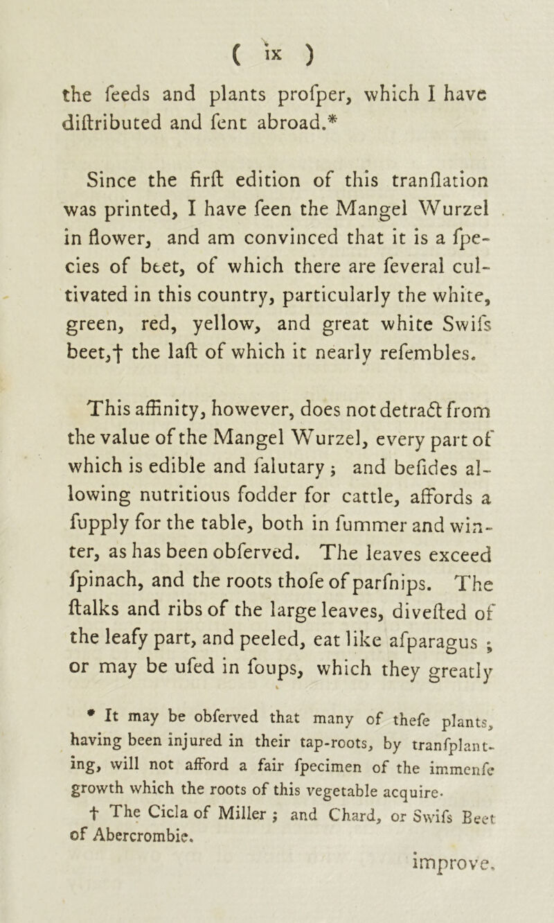 ( « ) the feeds and plants profper, which I have diftributed and fent abroad.* Since the firft edition of this tranflation was printed, I have feen the Mangel Wurzel in flower, and am convinced that it is a fpe- cies of beet, of which there are feveral cul- tivated in this country, particularly the white, green, red, yellow, and great white Swifs beet,j- the laft of which it nearly refembles. This affinity, however, does not detrail from the value of the Mangel Wurzel, every part of which is edible and falutary ; and befides al- lowing nutritious fodder for cattle, affords a fupply for the table, both in fummer and win- ter, as has been obferved. The leaves exceed fpinach, and the roots thofe of parfnips. The ftalks and ribs of the large leaves, diverted of the leafy part, and peeled, eat like afparagus ; or may be ufed in foups, which they greatly % * It may be obferved that many of thefe plants* having been injured in their tap-roots* by tranfplant- will afford a fair fpecimen of the immenfe growth which the roots of this vegetable acquire- t The Cicla of Miller ; and Chard, or Swifs Beet: of Abercrombie. improve.