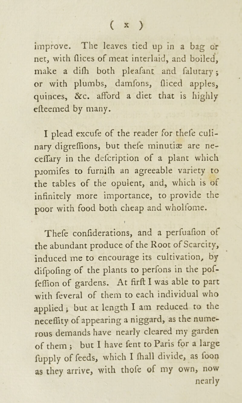 improve. The leaves tied up in a bag or net, with flices of meat interlaid, and boiled, make a difh both pleafant and falutary ; or with plumbs, damfons, diced apples, quinces, &c. afford a diet that is highly efteemed by many. I plead excufe of the reader for thefe culi- nary digreffions, but thefe minutiæ are ne- ceffary in the defcription of a plant which pjomifes to furnifh an agreeable variety to the tables of the opulent, and, which is of infinitely more importance, to provide the poor with food both cheap and wholfome. ! Thefe confiderations, and a perfuafion of the abundant produce of the Root of Scarcity, induced me to encourage its cultivation, by difpofing of the plants to perfons in the pof- feffion of gardens. At firft I was able to part with feveral of them to each individual who applied j but at length I am reduced to the neceffity of appearing a niggard, as the nume- rous demands have nearly cleared my garden of them ; but I have fent to Paris for a large fupply of feeds, which I fhall divide, as loon as they arrive, with thofe of my own, now nearly