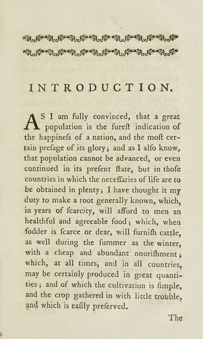 INTRODUCTION. S I am fully convinced, that a great population is the fureft indication of the happinefs of a nation, and the moft cer- tain prefage of its glory; and as 1 alfo know, that population cannot be advanced, or even continued in its prefent ftate, but in thofe countries in which the neceffaries of life are to be obtained in plenty; I have thought it my duty to make a root generally known, which, in years of fcarcity, will afford to men an healthful and agreeable food; which, when fodder is fcarce or dear, will furnifh cattle, as well during the fummer as the winter, with a cheap and abundant nourifhment which, at all times, and in all countries, may be certainly produced in great quanti- ties ; and of which the cultivation is fimple, and the crop gathered in with little trouble* and which is eafily preferved* %•«
