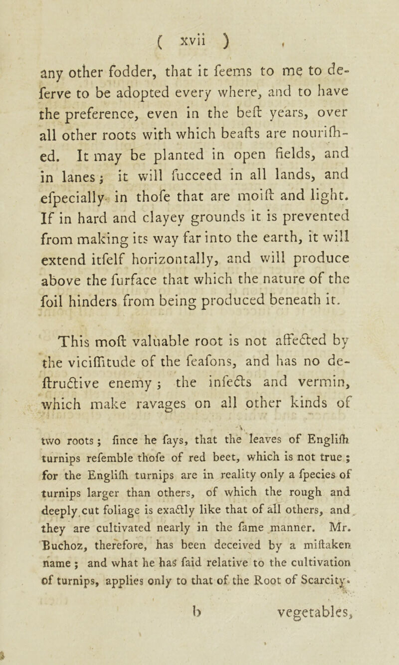 > any other fodder, that it feems to me to de» ferve to be adopted every where, and to have the preference, even in the bed: years, over all other roots with which beads are nourifh- ed. It may be planted in open fields, and in lanes ; it will fucceed in all lands, and efpecially in thofe that are moift and light. If in hard and clayey grounds it is prevented from making its way far into the earth, it will extend itfelf horizontally, and will produce above the furface that which the nature of the foil hinders from being produced beneath it. This moil valuable root is not aftefted by the viciflitude of the feafons, and has no de- ftrudtive enemy 3 the infefts and vermin, which make ravages on all other kinds of , ,  V » two roots ; fince he fays, that the leaves of Englilh turnips refemble thofe of red beet, which is not true ; for the Englifh turnips are in reality only a fpecies of turnips larger than others, of which the rough and deeply cut foliage is exactly like that of all others, and they are cultivated nearly in the fame manner. Mr. Buchoz, therefore, has been deceived by a miftaken name ; and what he has faid relative to the cultivation of turnips, applies only to that of the Root of Scarcity. 1 * * \ • s. ; b vegetables.