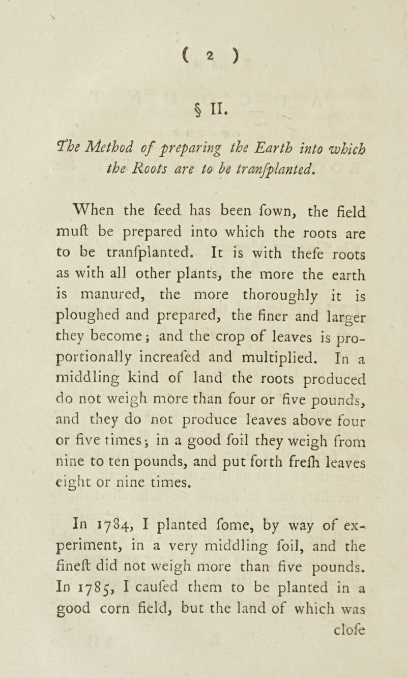 ( 2 ) § II. The Method of preparing the Earth into which the Roots are to he tranfplanted. When the feed has been fown, the field muft be prepared into which the roots are to be tranfplanted. It is with thefe roots as with all other plants, the more the earth is manured, the more thoroughly it is ploughed and prepared, the finer and larger they become ; and the crop of leaves is pro- portionally increafed and multiplied. In a middling kind of land the roots produced do not weigh more than four or five pounds, and they do not produce leaves above four or five times; in a good foil they weigh from nine to ten pounds, and put forth frefh leaves eight or nine times. In 1784, I planted fome, by way of ex- periment, in a very middling foil, and the fined did not weigh more than five pounds. In 1785, I caufed them to be planted in a good corn field, but the land of which was dole