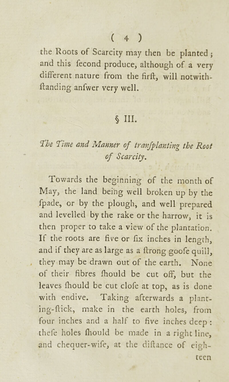 the Roots of Scarcity may then be planted ; and this fécond produce, although of a very different nature from the firft, will notwith- ftanding anfwer very well. § III. cïhe Time and Manner of trarfplanting the Root of Scarcity. Towards the beginning of the month of May, the land being well broken up by the fpade, or by the plough, and well prepared and levelled by the rake or the harrow, it is then proper to take a view of the plantation. If the roots are five or fix inches in length, and if they are as large as a ftrong goofe quill, they may be drawn out of the earth. None of their fibres fhould be cut off, but the leaves fhould be cut clofe at top, as is done with endive. Taking afterwards a plant- ing-flick, make in the earth holes, from four inches and a half to five inches deep : thefe holes fhould be made in a right line, and chequer-wife, at the diftance of eigh- teen