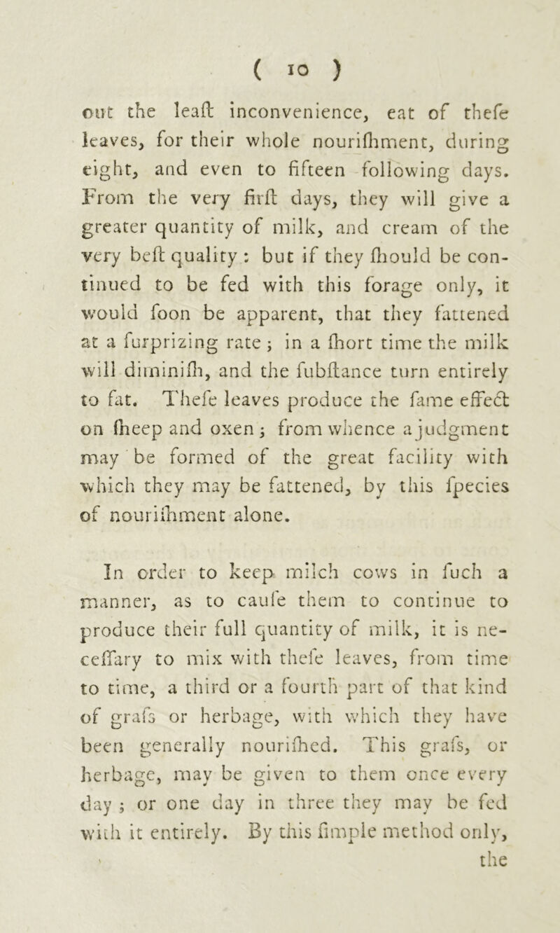 out the leaft inconvenience, eat of thefe leaves, for their whole nourifhment, during eight, and even to fifteen following days. From the very firft days, they will give a greater quantity of milk, and cream of the very beft quality ; but if they fhould be con- tinued to be fed with this forage only, it would foon be apparent, that they fattened at a furprizing rate ; in a fhort time the milk will dirninifh, and the fubilance turn entirely to fat. Thefe leaves produce the fame effect on fneep and oxen ; from whence a judgment may be formed of the great facility with which they may be fattened, by this fpecies of nourifhment alone. In order to keep milch cows in fuch a manner, as to caufe them to continue to produce their full quantity of milk, it is ne- ceffary to mix with thefe leaves, from time to time, a third or a fourth part of that kind of grafs or herbage, with which they have been generally nourifhed. This grafs, or herbage, may be given to them once every day ; or one day in three they may be fed with it entirely. By this Ample method only, v the