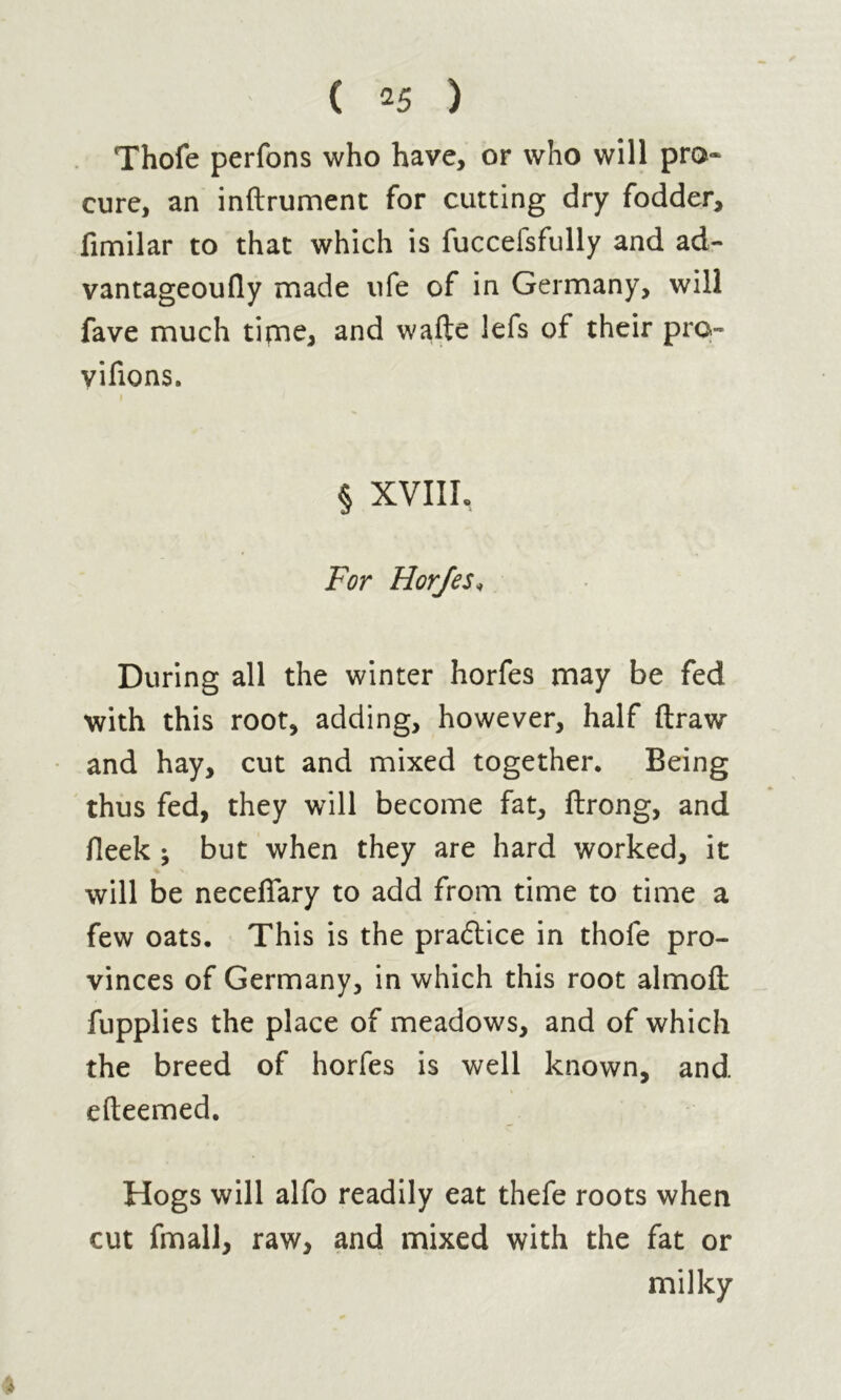 Thofe perfons who have, or who will pro- cure, an inftrument for cutting dry fodder, fimilar to that which is fuccefsfully and ad- vantageoufly made ufe of in Germany, will fave much time, and wafte lefs of their pro- vifions. i § XVIII, For Horfes* During all the winter horfes may be fed with this root, adding, however, half draw and hay, cut and mixed together. Being thus fed, they will become fat, ftrong, and fieek j but when they are hard worked, it will be neceffary to add from time to time a few oats. This is the practice in thofe pro- vinces of Germany, in which this root almofl: fupplies the place of meadows, and of which the breed of horfes is well known, and efteemed. Hogs will alfo readily eat thefe roots when cut fmall, raw, and mixed with the fat or milky 4