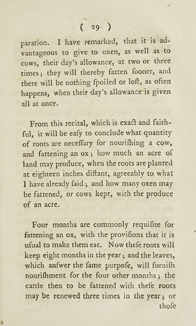 paration. I have remarked, that it is ad- vantageous to give to oxen, as well as to cows, their day’s allowance, at two or three times ; they will thereby fatten fooner, and there will be nothing fpoiled or loft, as often happens, when their day’s allowance is given all at once. From this recital, which is exaél and faith- ful, it will be eafy to conclude what quantity of roots are neceflary for nourifhing a cow, and fattening an ox ; how much an acre of land may produce, when the roots are planted at eighteen inches diftant, agreeably to what I have already faid -, and how many oxen may be fattened, or cows kept, with the produce of an acre. Four months are commonly requifite for fattening an ox, with the provifions that it is ufual to make them eat. Now thefe roots will keep eight months in the year ; and the leaves, which anfvver the fame purpofe, will furnifh nourifhment for the four other months ; the cattle then to be fattened with thefe roots may be renewed three times in the year; or thpfe