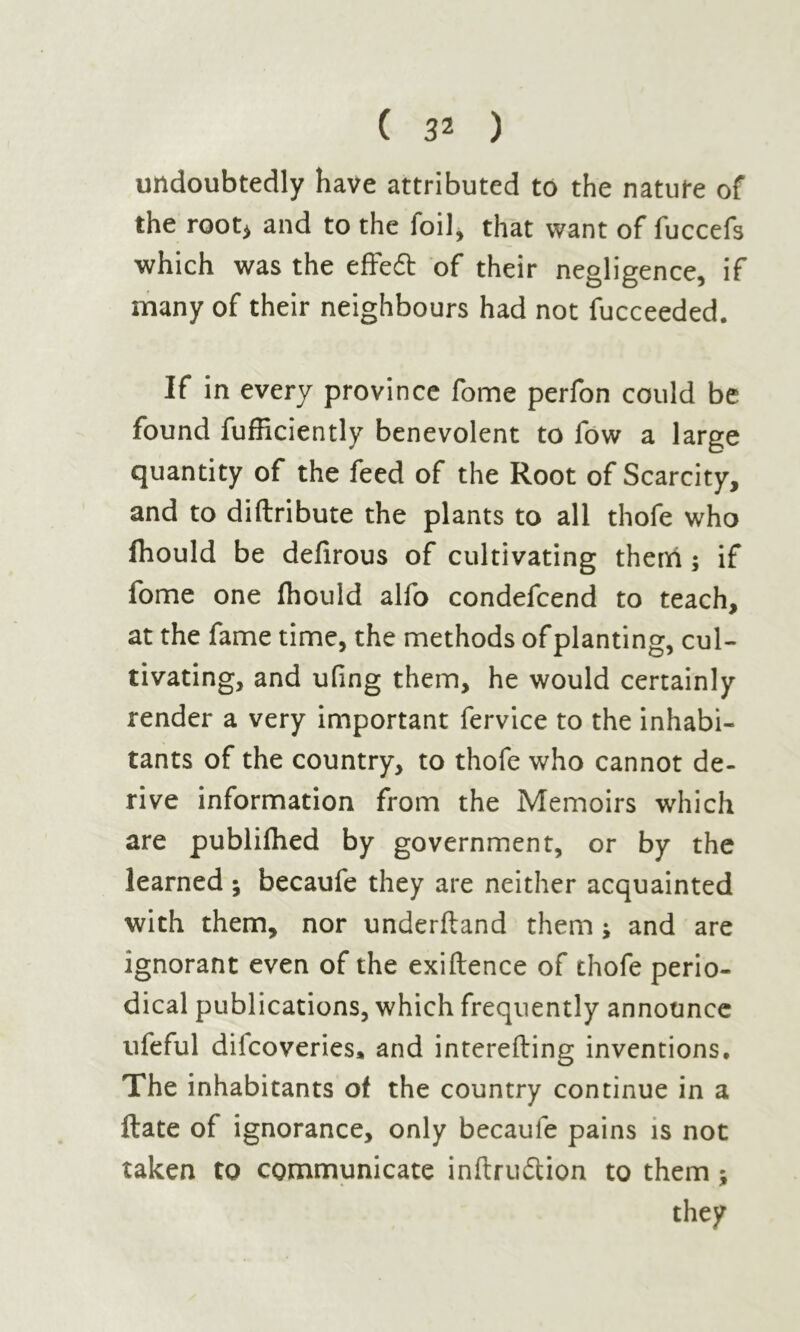 ( 3* ) undoubtedly have attributed to the nature of the root* and to the foil, that want of fuccefs which was the effedt of their negligence, if many of their neighbours had not fucceeded. If in every province fome perfon could be found fufficiently benevolent to fow a large quantity of the feed of the Root of Scarcity, and to diftribute the plants to all thofe who fhould be defirous of cultivating them ; if fome one fhould alfo condefcend to teach, at the fame time, the methods of planting, cul- tivating, and ufing them, he would certainly render a very important fervice to the inhabi- tants of the country, to thofe who cannot de- rive information from the Memoirs which are publilhed by government, or by the learned ; becaufe they are neither acquainted with them, nor underftand them ; and are ignorant even of the exiftence of thofe perio- dical publications, which frequently announce ufeful diicoveries, and interefting inventions. The inhabitants of the country continue in a ftate of ignorance, only becaule pains is not taken to communicate inftrudtion to them ;