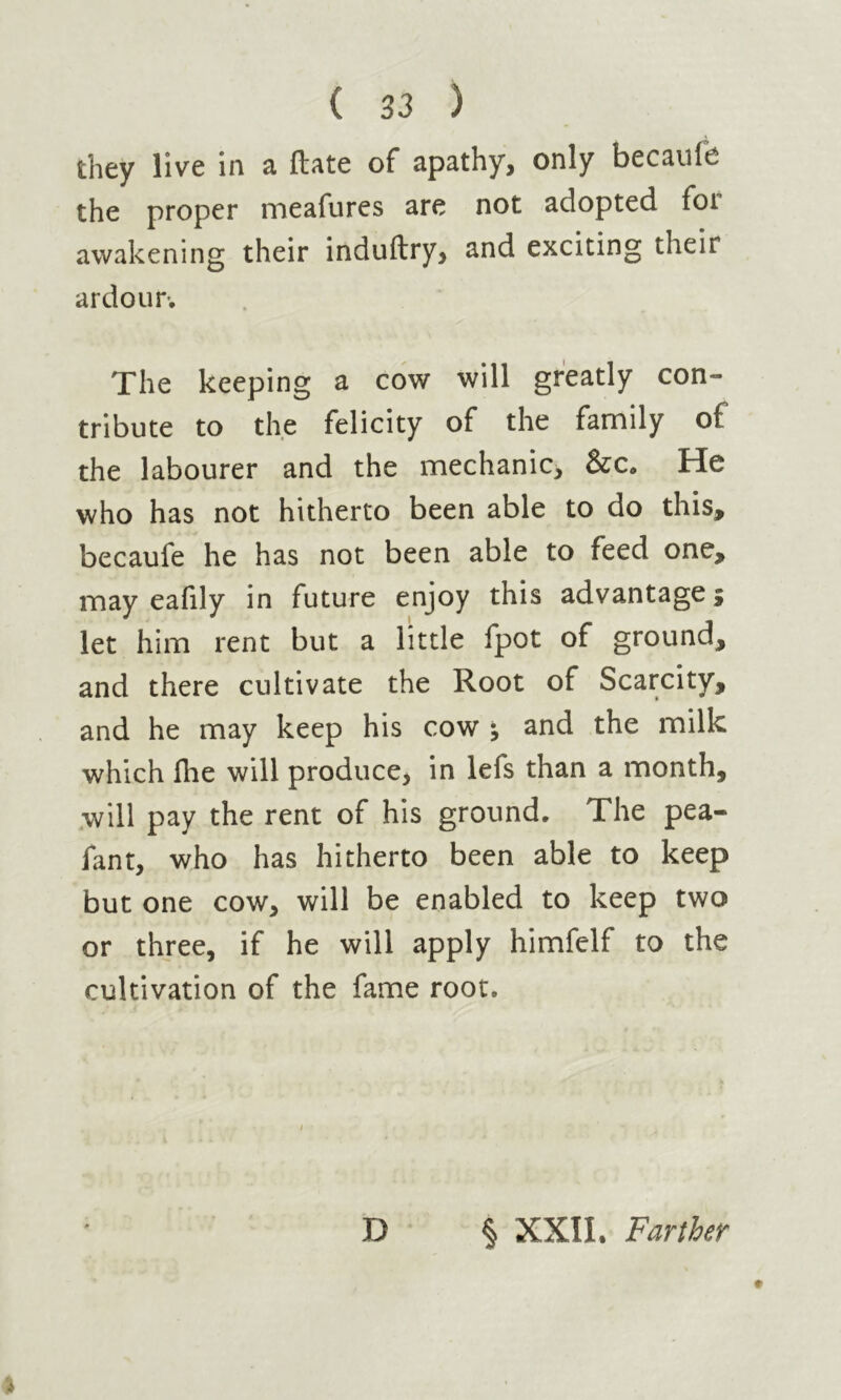 they live in a ftate of apathy, only becaule the proper meafures are not adopted for awakening their induftry, and exciting their ardour. The keeping a cow will greatly con- tribute to the felicity of the family of the labourer and the mechanic, &c. He who has not hitherto been able to do this, becaufe he has not been able to feed one, may eafily in future enjoy this advantage j let him rent but a little fpot of ground, and there cultivate the Root of Scarcity, and he may keep his cow ; and the milk which Ihe will produce, in lefs than a month, will pay the rent of his ground. The pea- fant, who has hitherto been able to keep but one cow, will be enabled to keep two or three, if he will apply himfelf to the cultivation of the fame root. D § XXII. Farther