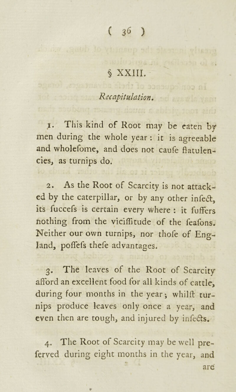 ( 3<> ) § XXIII. Recapitulation. 1. This kind of Root may be eaten by men during the whole year : it is agreeable and wholefome, and does not caufe flatulen- cies, as turnips do. 2. As the Root of Scarcity is not attack- ed by the caterpillar, or by any other infedt, its fuccefs is certain every where : it fuffers nothing from the vieillitude of the feafons. Neither our own turnips, nor thofe of Eng- land, poffefs thefe advantages* 3. The leaves of the Root of Scarcity afford an excellent food for all kinds of cattle, during four months in the year; whilft tur- nips produce leaves only once a year, and even then are tough, and injured by infedls. 4. The Root of Scarcity may be well pre- ferved during eight months in the year, and are *