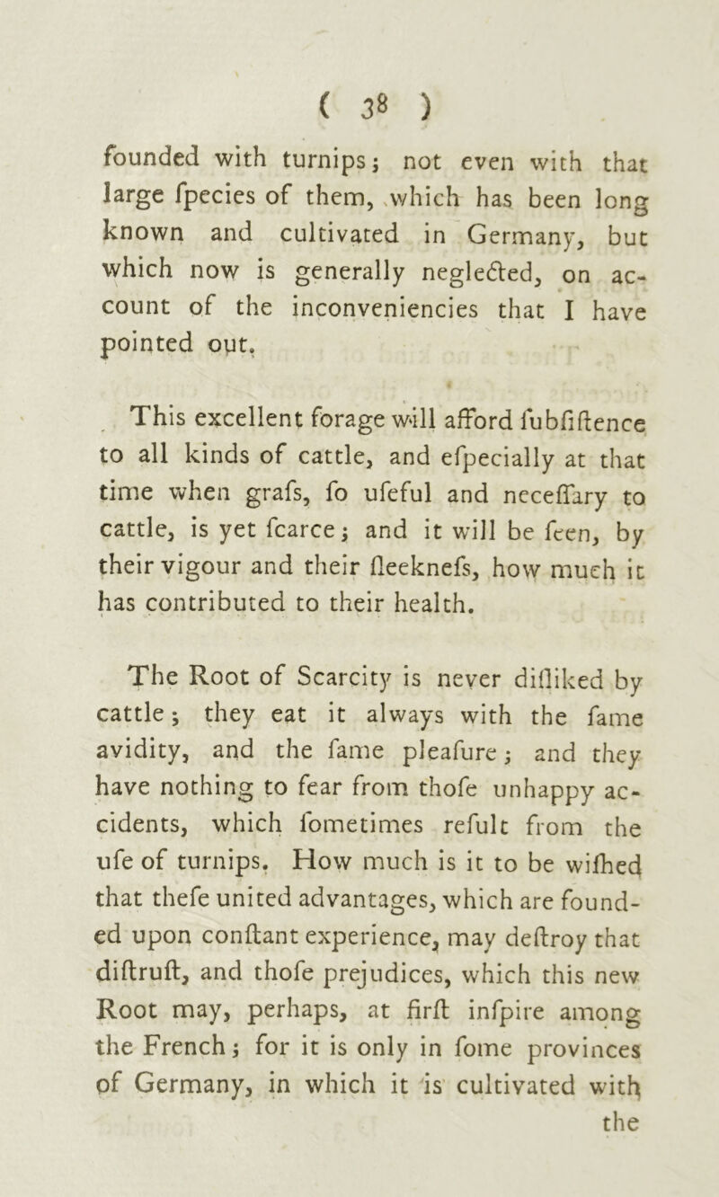 founded with turnips j not even with that large fpecies of them, .which has been Ions known and cultivated in Germany, but which now is generally negle&ed, on ac- count of the inconveniencies that I have pointed out» This excellent forage will afford fubfiftence to all kinds of cattle, and efpecially at that time when grafs, fo ufeful and neceffary to cattle, is yet fcarce ; and it will be ften, by their vigour and their fleeknefs, how much it has contributed to their health. The Root of Scarcity is never difliked by cattle j they eat it always with the fame avidity, and the fame pleafure ; and they have nothing to fear from thofe unhappy ac- cidents, which lometimes refult from the ufe of turnips. How much is it to be wifhed that thefe united advantages, which are found- ed upon confiant experience, may deflroy that diftrufl, and thofe prejudices, which this new Root may, perhaps, at firft infpire among the French ; for it is only in fome provinces of Germany, in which it is cultivated with the