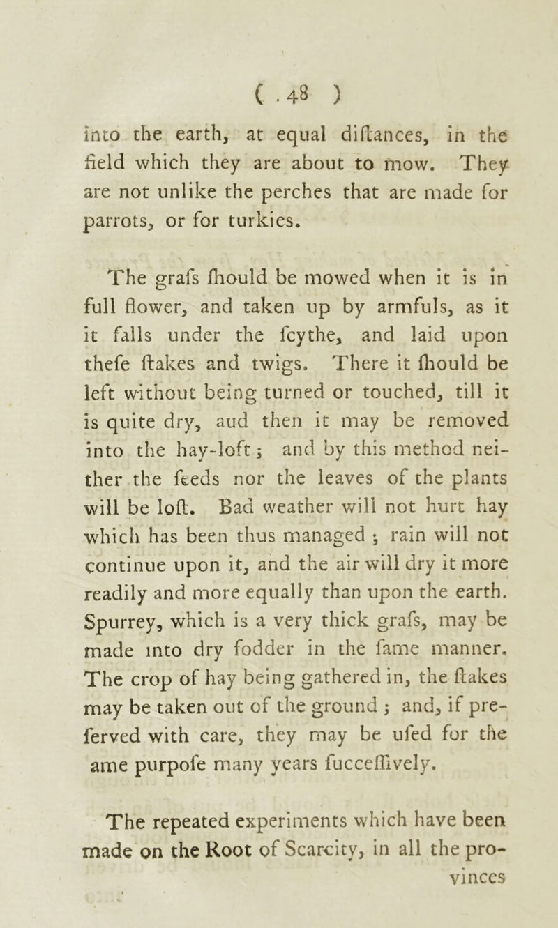 Into the earth, at equal diftances, in the field which they are about to mow. They are not unlike the perches that are made for parrots, or for turkies. The grafs fhould be mowed when it is in full flower, and taken up by armfuls, as it it falls under the fcythe, and laid upon thefe (lakes and twigs. There it fhould be left without being turned or touched, till it is quite dry, aud then it may be removed into the hay-loft ; and by this method nei- ther the feeds nor the leaves of the plants will be loft. Bad weather will not hurt hay which has been thus managed • rain will not continue upon it, and the air will dry it more readily and more equally than upon the earth. Spurrey, which is a very thick grafs, may be made into dry fodder in the fame manner. The crop of hay being gathered in, the flakes may be taken out of the ground ; and, if pre- ferved with care, they may be uled for the ame purpofe many years fucceflively. < The repeated experiments which have been made on the Root of Scarcity, in all the pro- vinces