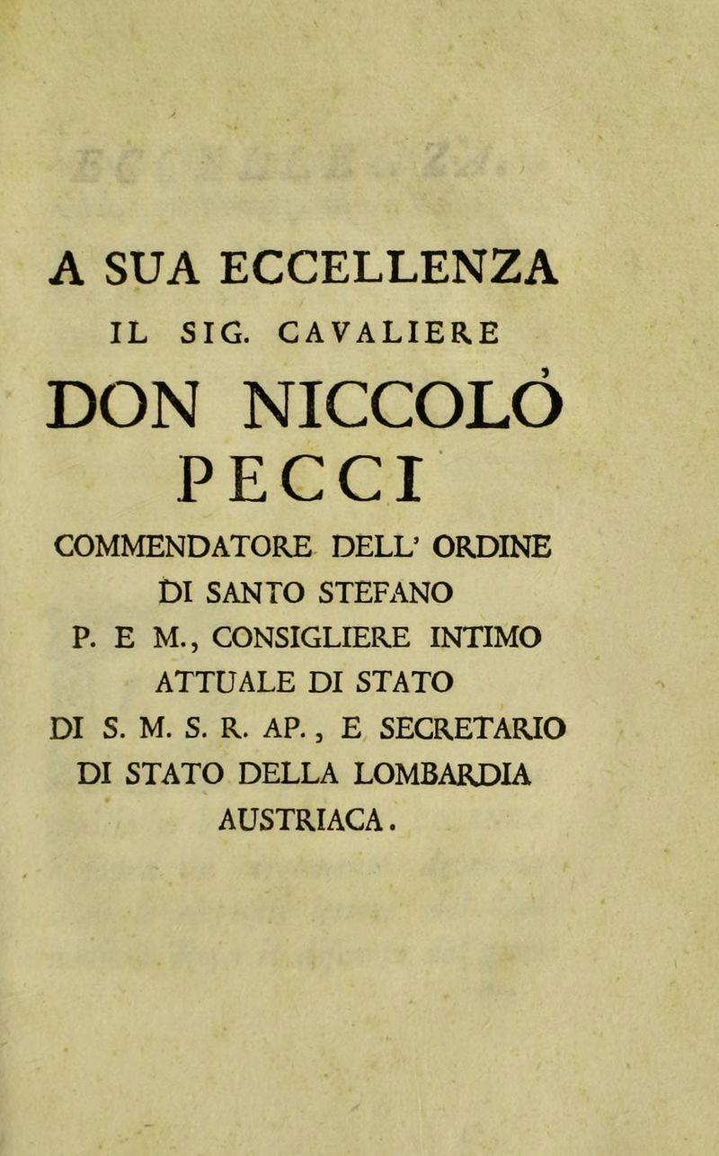 A SUA ECCELLENZA IL SIG. CAVALIERE DON NICCOLÒ PECCI COMMENDATORE DELL5 ORDINE DI SANTO STEFANO P. E M., CONSIGLIERE INTIMO ATTUALE DI STATO DI S. M. S. R. AP., E SEGRETARIO DI STATO DELLA LOMBARDIA AUSTRIACA.