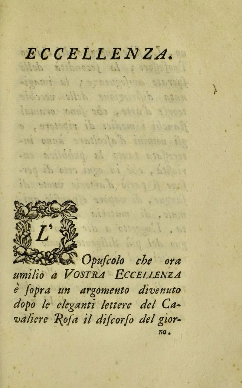 ECCELLENZA. • f * t T i ■» . • 4, • VI . 4 « . • 1 : -J # ' 1 Opufcoìo che ora umilio a Vostra Eccellenza e [opra un argomento divenuto dopo le eleganti lettere del Ca- valiere T\ofa il difcorfo del gior-