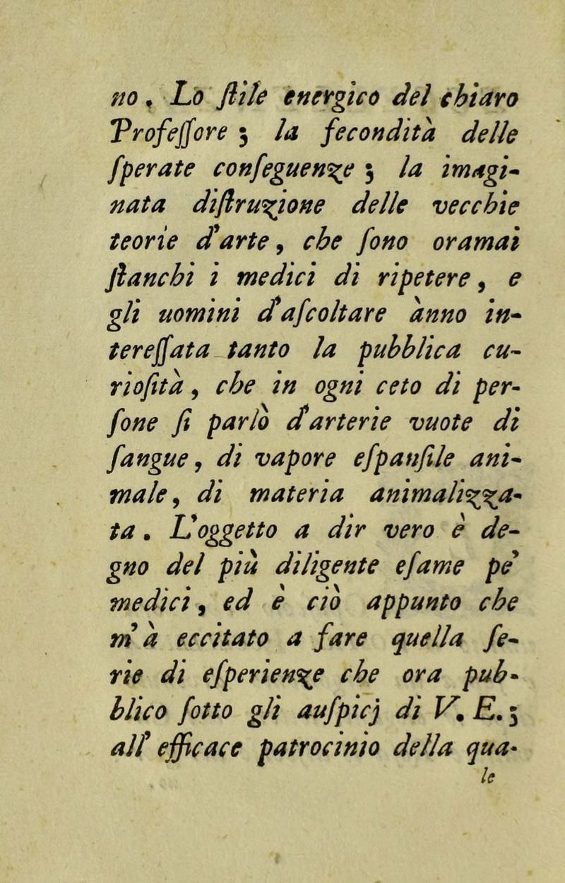 no, Lo ftile energico dei chiaro Trofejjore 3 la fecondità delle [perate confeguen^e 3 la imagi- nata difir unione delle vecchie teorie darte, che fono oramai fianchi i medici di ripetere, e gli uomini dafcoltare anno in- ter effata tanto la pubblica cu- riofità, che in ogni ceto di per- fine fi parlo darterie vuote dì fangue, di vapore efpanfile ani- male, di materia animali^a- ta. IL oggetto a dir vero è de- gno del più diligente efame pe medici, ed e ciò appunto che ma eccitato a fare quella fe- rie di efperien^e che ora pub- blico fitto gli aufpicj di V. E. 3 alt efficace patrocinio della qua- le