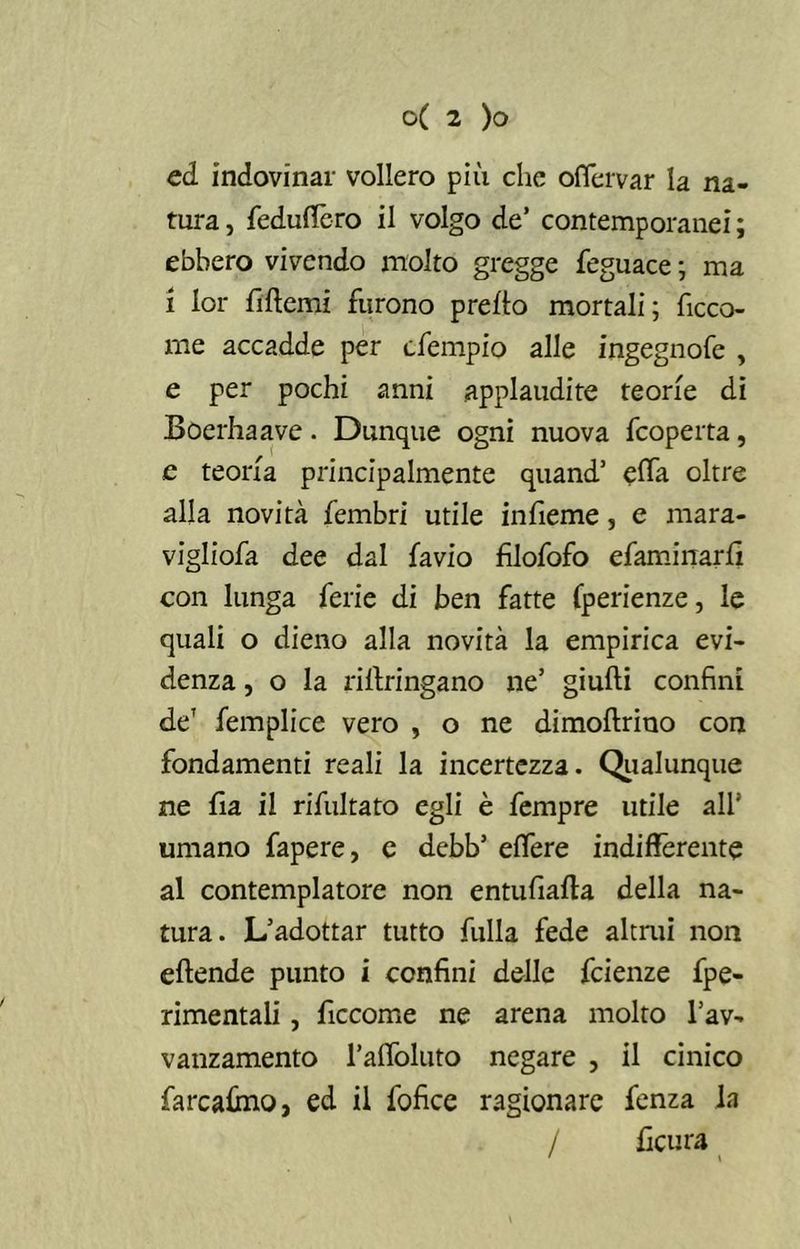 ed indovinar vollero più che offervar la na- tura , feduttcro il volgo de’ contemporanei ; ebbero vivendo molto gregge feguace ; ma i lor fittemi furono pretto mortali; fiora- me accadde per cfempio alle ingegnofe , e per pochi anni applaudite teorie di Boerhaave. Dunque ogni nuova fcoperta, e teoria principalmente quand’ effa oltre alla novità fembri utile infieme, e mara- vigliofa dee dal favio fìlofofo efaminarfi con lunga ferie di ben fatte (perienze, le quali o dieno alla novità la empirica evi- denza , o la rittringano ne’ giudi confini de7 femplice vero , o ne dimoftrino con fondamenti reali la incertezza. Qualunque ne fìa il rifultato egli è fempre utile all* umano fapere, e debb’ effere indifferente al contemplatore non entufiafta della na- tura. L’adottar tutto fulla fede altrui non eftende punto i confini delle fcienze fpe- rimentali, ficcome ne arena molto l’av- vanzamento l’affoluto negare , il cinico farcattno, ed il fofice ragionare fenza la / ttcura