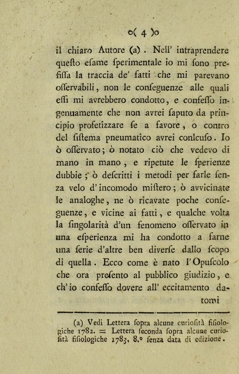 il chiaro Autore (a) . Nell’ intraprendere quello efame fperimentale io mi fono pre- hfia la traccia de’ fatti che mi parevano olfervabili, non le confeguenze alle quali ehi mi avrebbero condotto, e confetto in- genuamente che non avrei faputo da prin- cipio profetizzare fe a favore, o contro del fillema pneumatico avrei conicufo. Io ò offervato; ò notato ciò che vedevo di mano in mano , e ripetute le fperienze dubbie ò deferitti i metodi per farle fen- za velo d’incomodo millero ; ò avvicinate le analoghe, ne ò ricavate poche confe- guenze , e vicine ai fatti, e qualche volta la fingolarità d’un fenomeno offervato in una efperienza mi ha condotto a farne lina ferie d’altre ben diverfe dallo feopo di quella. Ecco come è nato l’Opufcolo che ora prefento al pubblico giudizio, e ch’io confelfo dovere all’ eccitamento da* tomi (a) Vedi Lettera fopra alcune curiofità fifiolo- giche 1782. =3 Lettera feconda fopra alcune curio- fità fifiologiche 178$, 8,° fenza data di edizione.