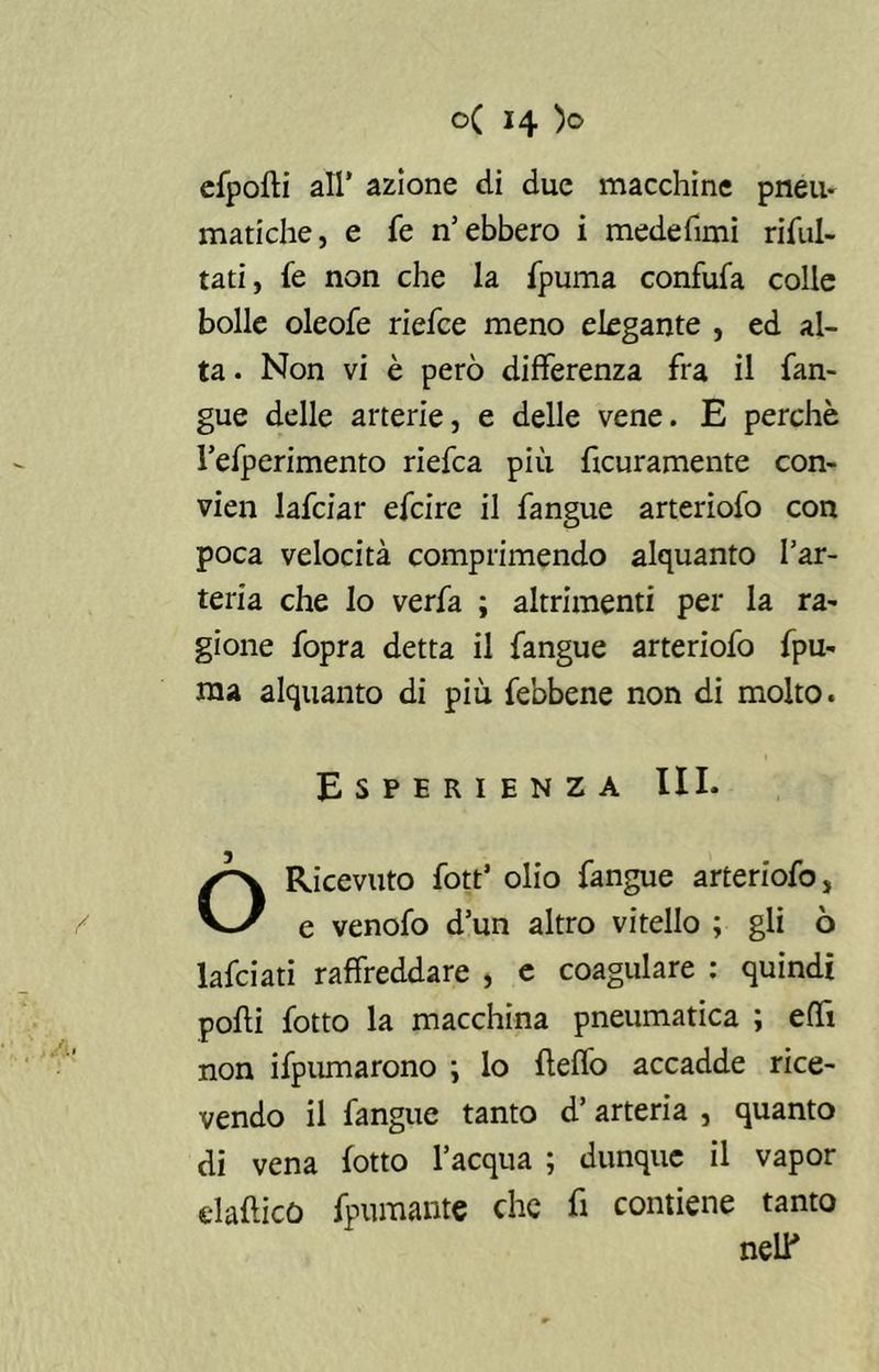 efpofti all’ azione di due macchine pneu- matiche, e fe n’ebbero i medefimi riful- tati, fe non che la fpuma confufa colle bolle oleofe riefce meno elegante , ed al- ta . Non vi è però differenza fra il fan- gue delle arterie, e delle vene. E perchè l’efperimento riefca più Scuramente con- vien lafciar efcire il fangue arteriofo con poca velocità comprimendo alquanto l’ar- teria che lo verfa ; altrimenti per la ra- gione fopra detta il fangue arteriofo fpu- ma alquanto di più febbene non di molto. Esperienza III. O Ricevuto fott’ olio fangue arteriofo, e venofo d’un altro vitello ; gli ò lafciati raffreddare , e coagulare : quindi podi fotto la macchina pneumatica ; effi non ifpumarono \ lo fteffo accadde rice- vendo il fangue tanto d’arteria , quanto di vena lotto l’acqua ; dunque il vapor elafticò Spumante che fi contiene tanto neir