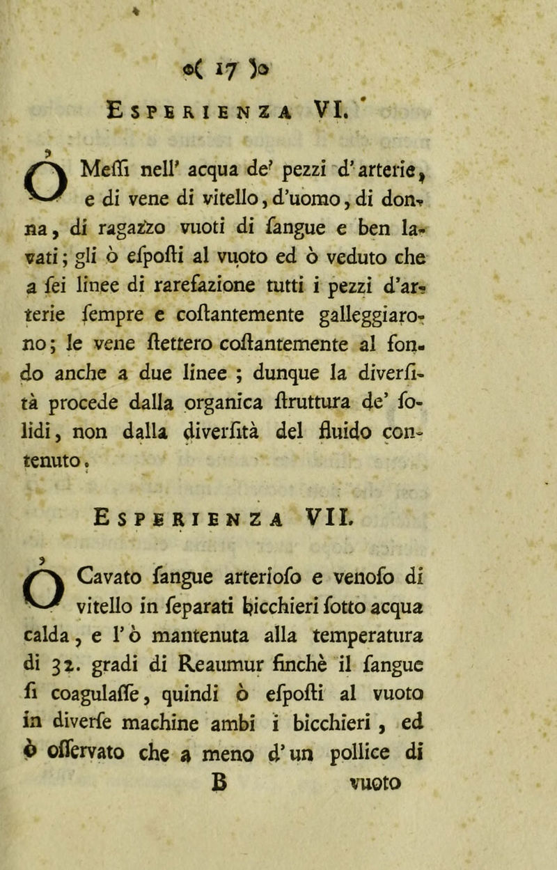 Esperienza VI. Mefli nell' acqua de? pezzi d’arterie , e di vene di vitello, d’uomo, di don^ na, di ragazzo vuoti di {angue e ben la- vati ; gli ò efpofii al vuoto ed ò veduto che a fei linee di rarefazione tutti i pezzi d’ar- terie Tempre e collantemente galleggiaro- no ; le vene fletterò collantemente al fon- do anche a due linee ; dunque la diverti- ta procede dalla organica flruttura de’ fo- lidi, non dalla diverfità del fluido con- tenuto . Esperienza VII. ? O Cavato fangue arteriofo e venofo di vitello in feparati bicchieri fotto acqua calda, e l’ò mantenuta alla temperatura di 32. gradi di Reaumur finché il fangue fi coagulali, quindi ò efpofti al vuoto in diverfe machine ambi i bicchieri , ed ò oflervato che a meno d’un pollice di B vuoto