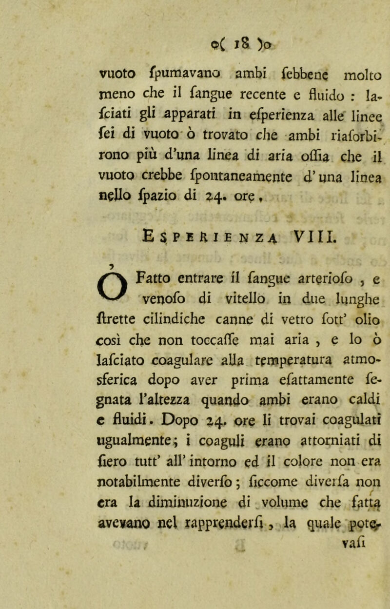 vuoto spumavano ambi febbene molto meno che il fangue recente e fluido : la- nciati gli apparati in efperienza alle linee fei di vuoto ò trovato che ambi riaforbi- rono più d’una linea di aria offia che il vuoto crebbe fpontaneamente d’una linea nello Ipazio di 24. ore, Esperienza Vili. Fatto entrare il fangue arteriofo , e venofo di vitello in due lunghe flrette cilindiche canne di vetro fott’ olio così che non toccafle mai aria , e lo ò lafciato coagulare alia temperatura atmo- sferica dopo aver prima efattamente re- gnata l’altezza quando ambi erano caldi c fluidi. Dopo 24. ore li trovai coagulati ugualmente; i coaguli erano attorniati di Aero tutt’ all’ intorno ed il colore non era notabilmente diverfo; ficcome diveifa non era la diminuzione di volume che fatta avevano nel rapprenderli, la quale potè- ?