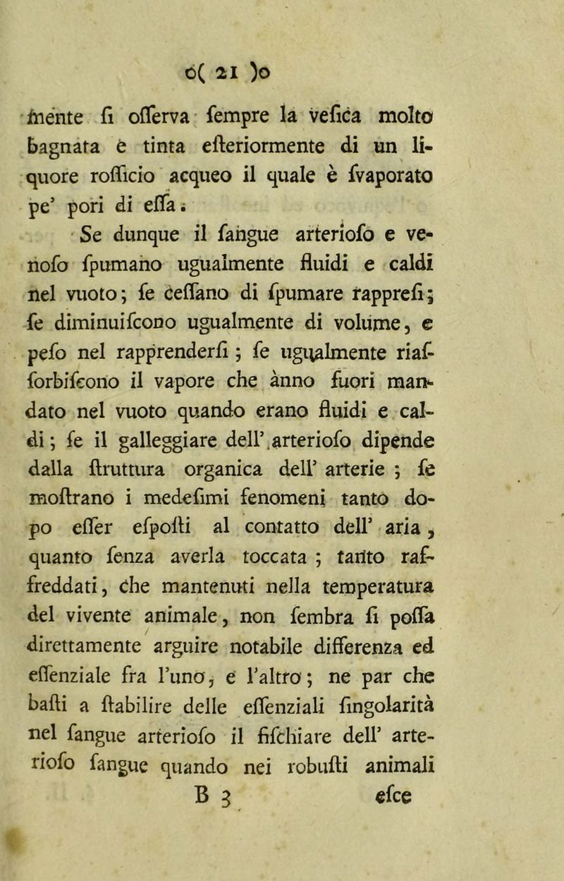 Inente fi oflerva fempre la ve fica molto bagnata è tinta efteriormente di un li- quore roflicio acqueo il quale è (vaporato pe’ pori di effe; Se dunque il fangue arteriofo e ve- nofo fpumano ugualmente fluidi e caldi nel vuoto; fe ceflano di fpumare rapprefi; fe diminuifcono ugualmente di volume, e pefo nel rapprenderli ; fe ugualmente riafi forbifeono il vapore che anno fuori man- dato nel vuoto quando erano fluidi e cal- di ; fe il galleggiare dell’,arteriofo dipende dalla Bruttura organica dell’ arterie ; fe moftrano i medefimi fenomeni tanto do- po cfler efpolti al contatto dell’ aria, quanto fenza averla toccata ; tanto raf- freddati, Che mantenuti nella temperatura del vivente animale, non fembra fi pofla direttamente arguire notabile differenza ed efienziale fra l’uno, e l’altro'; ne par che balli a ftabilire delle eflenziali fingolarità nel fangue arteriofo il fifchiare dell’ arte- riofo fangue quando nei robufti animali B 3 efce
