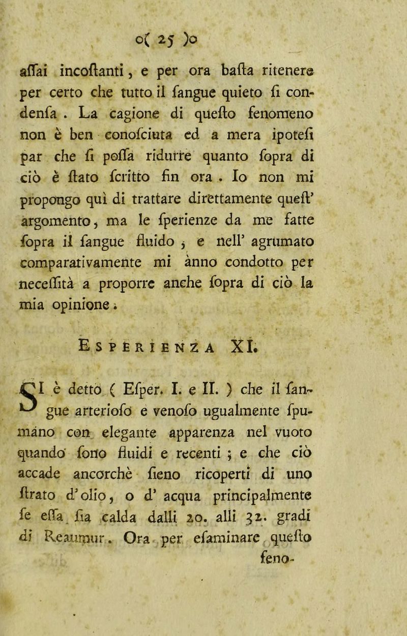 affai incollanti, e per ora bada ritener© per certo che tutto il fangue quieto fi con- denfa . La cagione di quello fenomeno non è ben conolciuta ed a mera ipotefi par che fi poffa ridurre quanto fopra di ciò è fiato fcritto fin ora . Io non mi propongo qui di trattare direttamente quell’ argomento, ma le fperienze da me fatte fopra il fangue fluido j e nell’ agrumato comparativamente mi anno condotto per necelfità a proporre anche fopra di ciò la mia opinione. Esperienza XI. 4^1 è detto ( Efper. I. e II. ) che il fan- ^ gue arteriofo e venofo ugualmente fpu- màno con elegante apparenza nel vuoto quando fono fluidi e recenti ; e che ciò accade ancorché fieno ricoperti di uno firato d’olio, o d’ acqua principalmente fe effa fia calda dalli 20. alli 32. gradi di Reaurnur. Ora per efaminare quello feno-