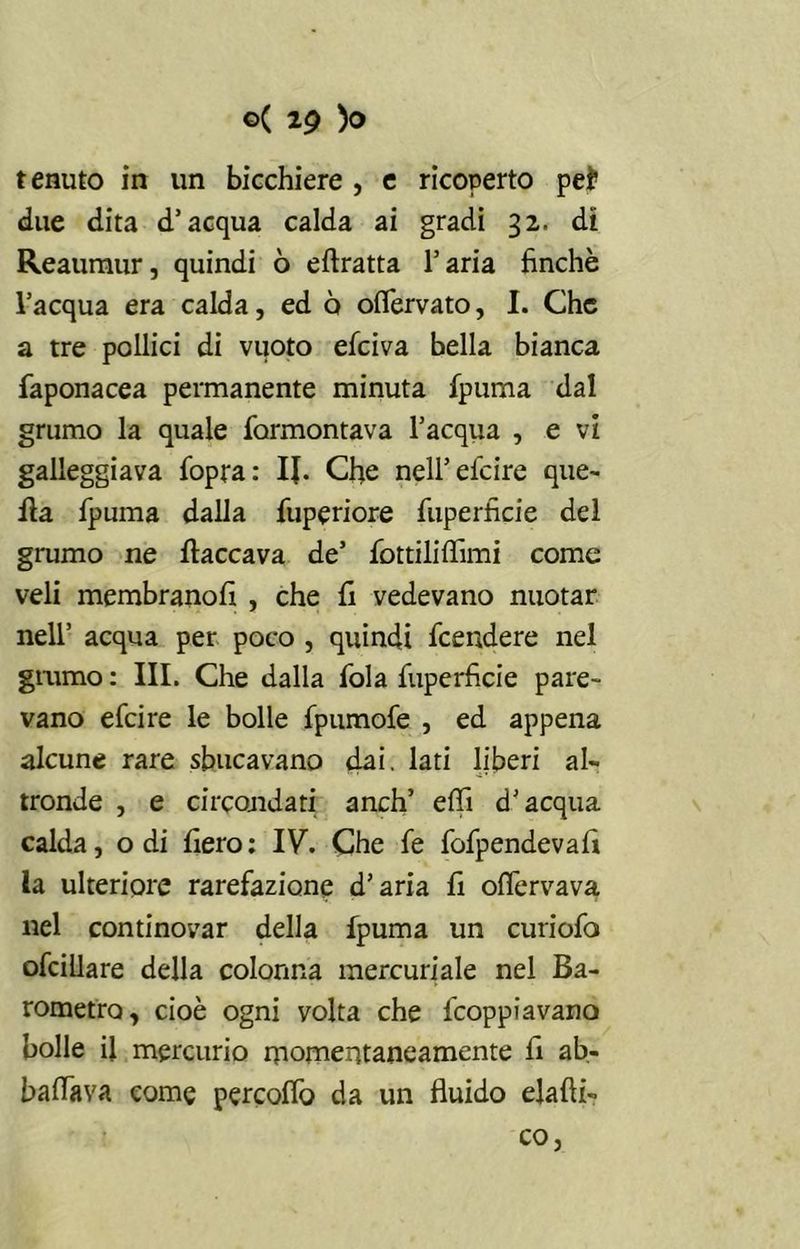 tenuto in un bicchiere , e ricoperto pel* due dita d’acqua calda ai gradi 32. di Reaumur, quindi 6 eftratta l’aria finché l’acqua era calda, ed ò oflervato, I. Che a tre pollici di vuoto efeiva bella bianca faponacea permanente minuta fpurna dal grumo la quale farmontava l’acqua , e vi galleggiava fopra: IJ. Cfie nell’ efeire que- lla fpurna dalla fuperiore fuperfìcie del grumo ne fiaccava de’ fiottiliffimi come veli membranofi , che fi vedevano nuotar nell’ acqua per poco , quindi feendere nel grumo : III. Che dalla fola fuperfìcie pare- vano efeire le bolle fpumofe , ed appena alcune rare sbucavano dai. lati liberi al- tronde , e circondati anch’ elfi d’acqua calda, odi fiero: IV. Che fe fofpendevafi la ulteriore rarefazione d’aria fi olfervava nel continovar della fpurna un curiofo ofcillare della colonna mercuriale nel Ba- rometro, cioè ogni volta che feoppiavano bolle il mercurio momentaneamente fi ab- ballava come percolfo da un fluido elafìi» co,