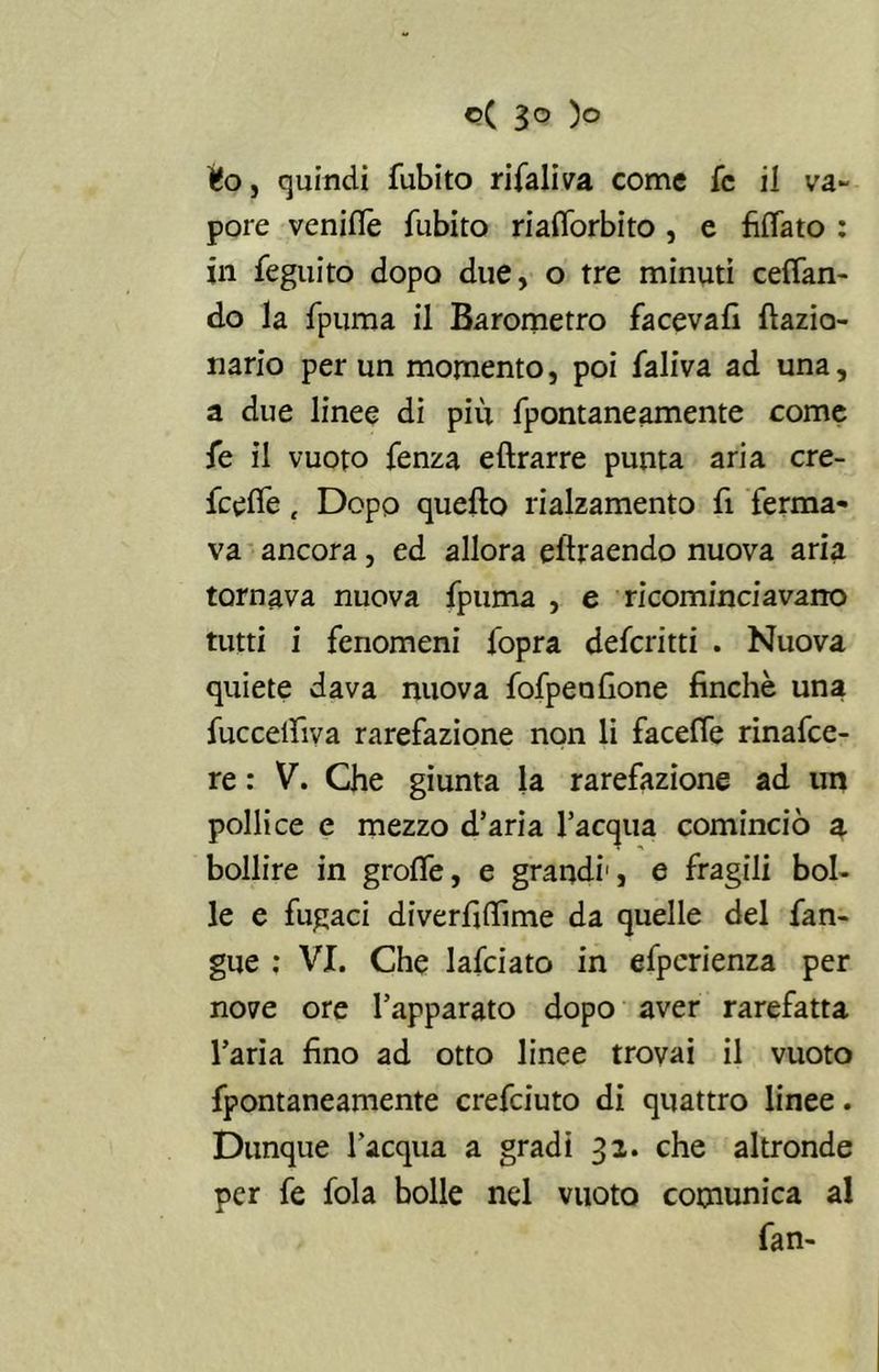 Uo, quindi fubito rifaliva come fc il va- pore venilTe fubito rialforbito , e fìlfato : in feguito dopo due, o tre minuti ceffan- do la fpuma il Barometro faceva!! fiazia- nario per un momento, poi faliva ad una, a due linee di più fpontaneamente come fe il vuoto fenza eftrarre punta aria cre- fcelfe t Dopo quello rialzamento fi ferma- va ancora, ed allora eftraendo nuova aria tornava nuova fpuma , e ricominciavano tutti i fenomeni (opra defcritti . Nuova quiete dava nuova fofpenGone finche una fuccelfiva rarefazione non li faceffe rinafce- re : V. Che giunta la rarefazione ad tm pollice e mezzo d’aria l’acqua cominciò a bollire in graffe, e grandi1, e fragili bol- le e fugaci diverfiffime da quelle del fan- gue : VI. Che lafciato in efpcrienza per nove ore l’apparato dopo aver rarefatta l’aria fino ad otto linee trovai il vuoto fpontaneamente crefciuto di quattro linee. Dunque l’acqua a gradi 32. che altronde per fe fola bolle nel vuoto comunica al fan-