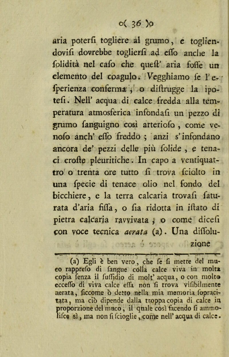 aria poterli togliere al grumo, e toglien- dovi fi dovrebbe toglierli ad effo anche la fplidità nel cafo che quell’ aria fofle un elemento del coagulo, Vegghiamo fe l’e- • fperienza conferma , o dillrugge la ipo- tefi. Nell’ acqua di calce fredda alla tem- peratura atmosferica infondafi un pezzo di grumo fanguigno così arteriofa , come ve- nofo anch’ elfo freddo ; anzi s’infondano ancora de’ pezzi delle più foVide , e tena- ci erofte pleuritiche. In capo a ventiquat- tro o trenta ore tutto fi trova fciolto in una fpecie di tenace olio nel fondo del bicchiere, e la terra calcaria trovali fa tu- rata d’aria filfa, o fia ridotta in illato di pietra calcaria ravvivata j- o come dicefi con voce tecnica aerata (a). Una diffolu- zione (a) Egli è ben vero, che fe fi merre del mu- co rapprefo di fangue colla calce viva in molta copia fenza il fuflìdio di molt’ acqua, o con molto eccello di viva calce effa non fi trova vifibilmente aerata, ficcome ò detto nella mia memoria Copraci- t^ta, ma ciò dipende dalla troppa copia di calce in proporzione del muco, il quale così facendo fi ammo- lifce sì, ma non fi fcioglie, come nell’ acqua di calce.