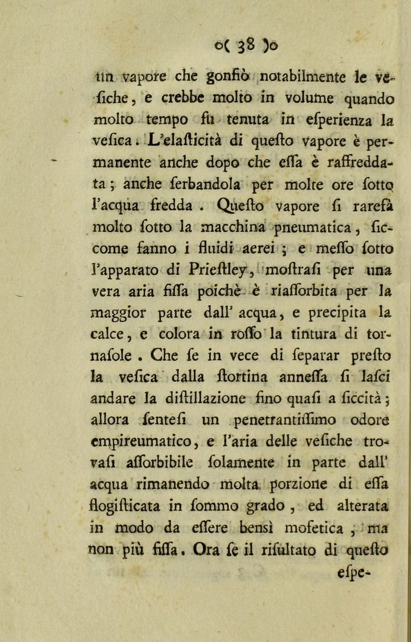ttn vapore che gonfiò notabilmente le ve- liche, e crebbe molto in volume quando molto tempo fu tenuta in efperienza la vefica. L’elafticità di quello vapore è per- manente anche dopo che cfla è raffredda- ta ; anche ferbandola per molte ore fotte? l’acqua fredda . Quello vapore li rarefa molto fotto la macchina pneumatica, fic- come fanno i fluidi aerei ; e meffo lotto l’apparato di Priellley, moflrali per una vera aria Alfa poiché è riafforbita per la maggior parte dall’ acqua, e precipita la calce, e colora in roffo la tintura di tor- nafole . Che fe in vece di feparar preflo la vefica dalla llortina anneffa li lafci andare la dillillazione fino quali a ficcità 5 allora fentefi un penetrantiflimo odore empireumatico, e l’aria delle vefiche tro- vafi alforbibile folamente in parte dall’ acqua rimanendo molta, porzione di effa flogifticata in fommo grado , ed alterata in modo da effere bensì mofetica , ma non piu Alfa. Ora fe il rifultato di quello efpe-