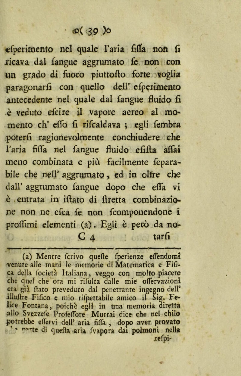 sperimento nel quale l’aria Alta non fi .ricava dal fangue aggrumato fe non con un grado di fuoco piuttofio forte voglia paragonarli con quello dell’ efperimento antecedente nel quale dal fangue fluido fi è veduto efcire il vapore aereo al mo* mento eh’ eflo fi rifcaldava ; egli fembra poterli ragionevolmente conchiudere che l’aria Alfa nel fangue fluido elifta alfa! meno combinata e più facilmente fepara- bile che nell’ aggrumato, ed in oltre che dall’ aggrumato fangue dopo che ella vi è entrata in iflato di Aretta combinazio- ne non ne efea fe non feomponendone i proflimi elementi (a). Egli è però da no- C 4 tarli (a) Mentre ferivo quelle fperienze elfendoml venute alle mani le memorie di Matematica e Fifi- ca della focietà Italiana, veggo con molto piacere che quel che ora mi rifulta dalle mie ofTervazioni era già flato preveduto dal penetrante ingegno dell1 illuftre Fifico e mio rifpettabile amico il Sig. Fe- lice Fontana, poiché egli in una memoria diretta allo Svezzefe ProfefTore Murrai dice che nel chilo potrebbe eflervi dell’ aria fida , dopo aver provato ' norte di quella aria fvapora dai polmoni nella refpi-