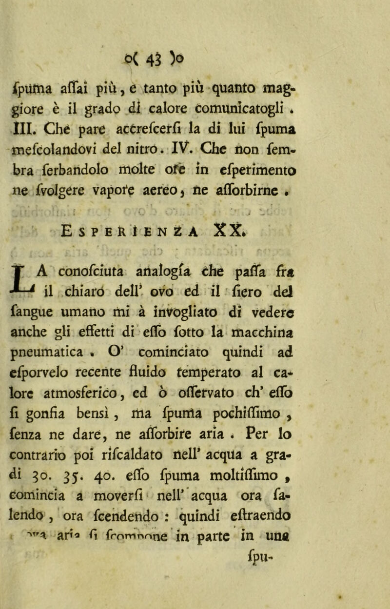 fpuma affai più, e tanto più quanto mag- giore è il grado dì calore comunicatogli * III. Che pare accrefcerfi la di lui {puma mefcolandovi del nitro. IV. Che non fem- bra ferbandolo molte ofè in efperimento ne {Volgere vapore aereo} ne afforbirnc . Esperienza XX. LA conofciuta analogia che paffa fra il chiaro dell’ ovo ed il fiero del fangue umano mi à invogliato di vedere anche gli effetti di effo lotto la macchina pneumatica . O’ cominciato quindi ad efporvelo recente fluido temperato al ca- lore atmosferico, ed ò offervato eh’ effo fi gonfia bensì, ma {punta pochiflìmo , fenza ne dare, ne afforbire aria . Per lo contrario poi rifcaldato nell’ acqua a gra- di 30. 35. 40. effo fpuma moltiflimo , comincia a moverfi nell’ acqua ora fa- lendo , ora feendendo : quindi eftraendo ar»<» f, fromn^tie in parte in una fpu-