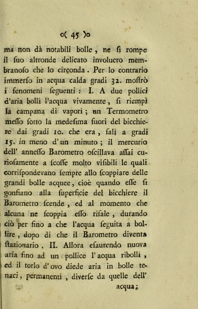 ma non dà notabili bolle , ne fi rompe il fuo altronde delicato involucro mem- branofo che lo circonda . Per lo contrario immerfo in acqua calda gradi 32. mofirò i fenomeni feguenti : I. A due pollici d’aria bollì l’acqua vivamente, fi riempì la campana di vapori ; un Termometro meffo fòtto la medefima fuori del bicchie- re dai gradi io. che era , fall a gradi 15. in meno d’un minuto; il mercurio dell’ anneffo Barometro ofcillava aifai cu- riofamente a (coffe molto vifibili le quali eorrifpondevano fempre allo fcoppiare delle grandi bolle acquee, cioè quando effe fi gonfiano alla fuperficie del bicchiere il Barometro fcende , ed al momento che alcuna ne fcoppia effo rifale , durando ciò per fino a che l’acqua feguita a bol- lire , dopo di che il Barometro diventa frazionario , II. Allora efaurendo nuova aria fino ad un pollice l’acqua ribollì , ed il torlo d’ovo diede aria in bolle te- naci, permanenti , diverfe da quelle dell’ acquai