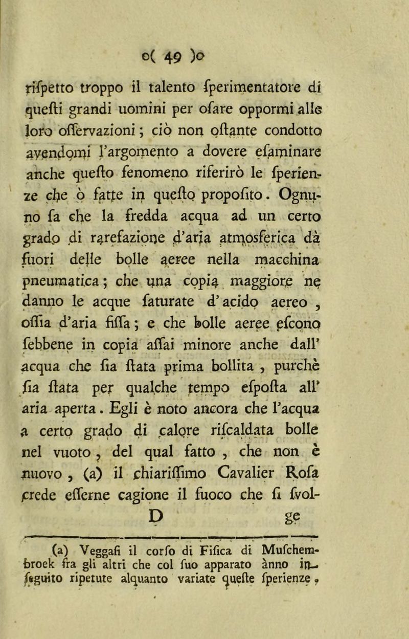 rispetto troppo il talento fperimentatore di quelli grandi uomini per ofare oppormi alle loro olfervazioni ; ciò non oflante condotto avendomi l’argomento a dovere efaminare anche quello fenomeno riferirò le fperien- ze che ò fatfe in quello proposto. Ognu- no fa che la fredda acqua ad un certo gradp di rarefazione .d’aria atmosferica dà fuori delle bolle aeree nella macchina pneumatica ; che nna copia maggiore ne danno le acque faturate d’acido aereo , olila d’aria fìlfa; e che bolle aeree pfconq febbene in copia affai minore anche dall’ acqua che lìa Hata prima bollita , purché ha Hata per qualche tempo efpolla all’ aria aperta. Egli è noto ancora che l’acqua a certo grado di calere riscaldata bolle nel vuoto ? del qual fatto , che non è nuovo , (a) il chiarilfimo Cavalier Rofa /crede elferne cagione il fuoco che ri fvol- D ge (a) Veggafi il corfo di Fifica di Mufchem- broek fra gli altri che col fuo apparato anno in- Seguito ripetute alquanto variate quelle fperienze.
