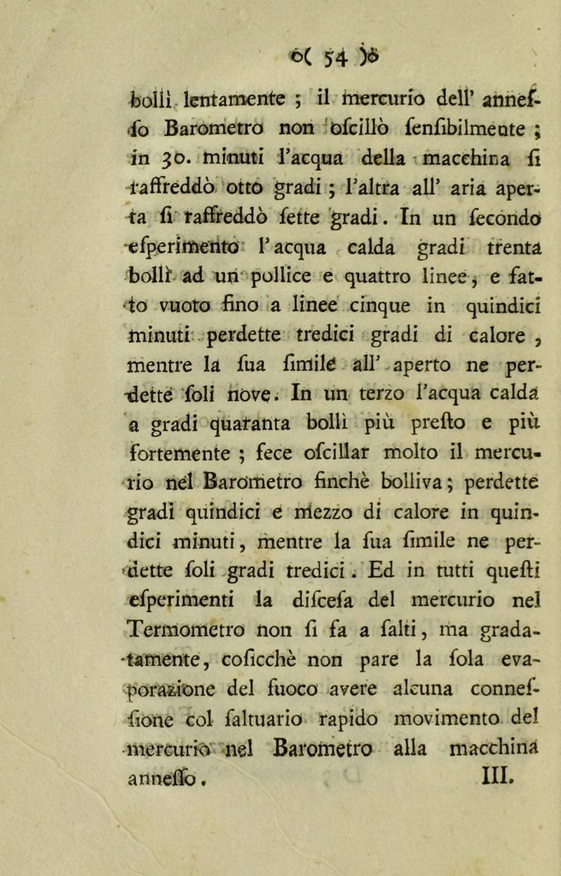 bollì lentamente ; il mercurio dell’ annef- ifo Barometro non ofcillò fenfibilmeate ; in 30. minuti l’acqua della macchina li raffreddò otto gradi ; l’altra all’ aria aper- ta fi raffreddò fette gradi. In un fecondo -efperimento l’acqua calda gradi trenta bolli ad un pollice e quattro linee, e fat- to vuoto fino a linee cinque in quindici minuti perdette tredici gradi di calore , mentre la fua fintile all’ aperto ne per- -detté foli nove. In un terzo l’acqua calda a gradi quaranta bollì più pretto e più fortemente ; fece ofcillar molto il mercu- rio nel Barometro finché bolliva; perdette gradi quindici e mezzo di calore in quin- dici minuti, mentre la fua fimile ne per- dette foli gradi tredici. Ed in tutti quelli efperimenti la difcefa del mercurio nel Termometro non fi fa a falti, ma grada- tamente, coficchè non pare la fola eva- poratone del fuoco avere alcuna connef- fione col faltuario rapido movimento del mercurio nel Barometro alla macchina annetto. III.