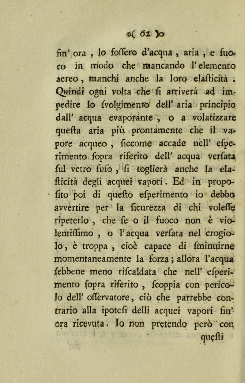 fin’ ora , lo follerò d’acqua , aria , e fuo- co in modo che mancando l’elemento aereo, manchi anche la loro elallicità . Quindi ogni volta che fi arriverà ad im- pedire lo fvolgimenró: dell’ aria principio dall’ acqua evaporante , o a volatizzare quella aria più prontamente che il va- pore acqueo , ficcome accade nell’ efpe- rimento fopra riferito dell’ acqua verfata fui vetro fufo , fi toglierà anche la eia- fticità degli acquei vapori. Ed in propo- • fito poi di quello efperimento io debbo avvertire per la ficurezza di chi volelfe ripeterlo , che fe o il fuoco non è vio- lentiffimo , o l’acqua verfata nel crogio- lo, è troppa , cioè capace di fminuirne momentaneamente la forza ; allora l’acqua febbene meno rifcaldata che nell’ efperi- mento (opra riferito , fcoppia con perico- lo dell’ offervatore, ciò che parrebbe con- trario alla ipotefi delli acquei vapori fin’ ora ricevuta. Io non pretendo però con quelli