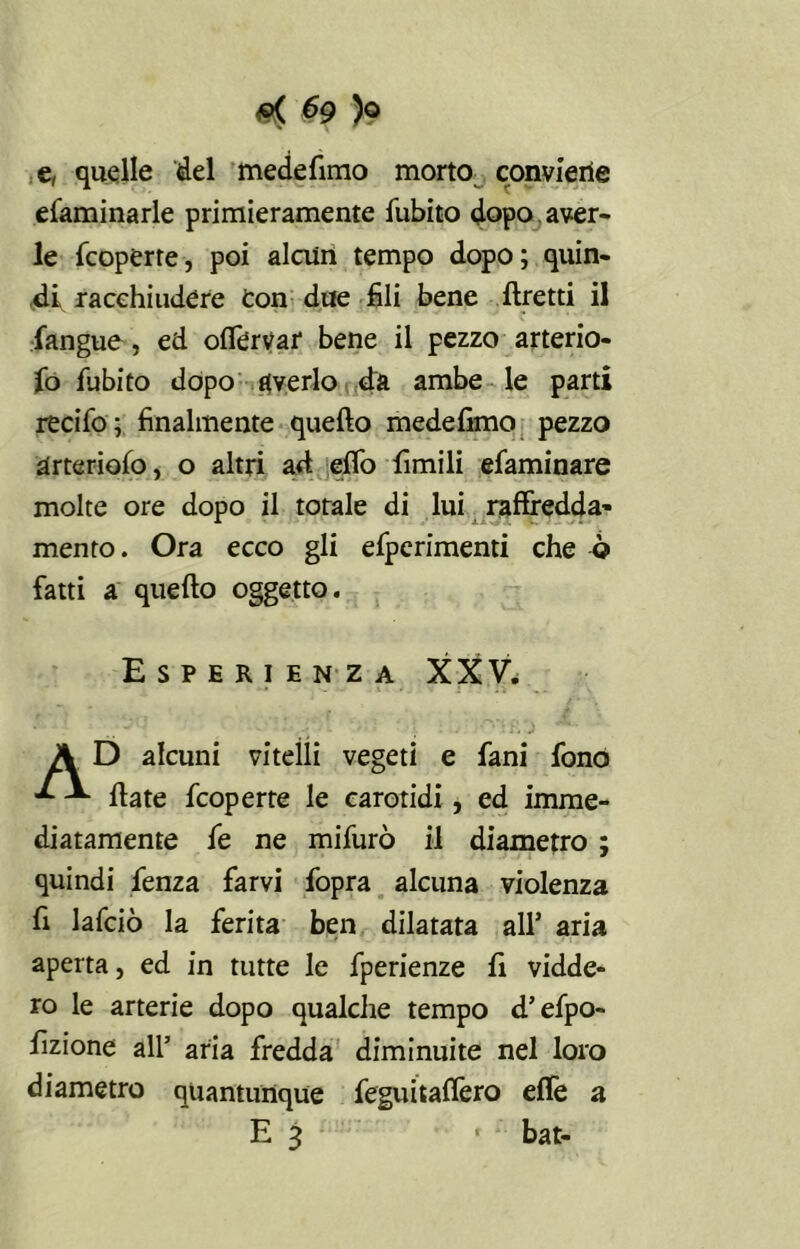 ^9 )© e, quelle del mede fimo morto conviene efaminarle primieramente fubito dopo , aver- le Scoperte, poi alcun tempo dopo; quin- di, racchiudere Con due fili bene ftretti il Sangue, ed oflervaf bene il pezzo arterio- so fubito dopo averlo da ambe le parti recifo; finalmente quello medefimo pezzo arteriofo, o altri ad elfo fimili efaminare molte ore dopo il totale di lui raffredda- mento. Ora ecco gli efperimenti che ò fatti a quello oggetto. Esperienza XXV. A D alcuni vitelli vegeti e fani fono -*• Hate fcoperte le carotidi , ed imme- diatamente fe ne mifurò il diametro ; quindi Senza farvi fopra alcuna violenza fi lafciò la ferita ben dilatata all’ aria aperta, ed in tutte le fperienze fi vidde* ro le arterie dopo qualche tempo d’efpo- fizione all’ aria fredda diminuite nel loro diametro quantunque feguitalfero effe a